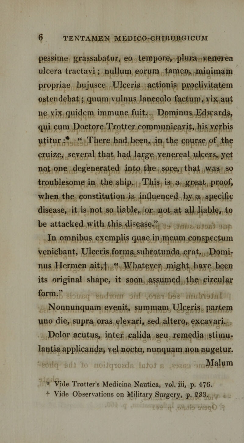 pessime grassabatur, eo-tempore, pluranV^fierea ulcera tractavi; nullum eorum Qtamei;>^,^iQimap^ propriae hujusce Ulceris ; actionis prpcUyitatem ostendebat; quum vulnus lanceolo f;^tuni,t Yix aut ne yix quidem immune fuit4^ DpminuSxJE;d^^'^ards> qui cum Doctore Trotter communicayit,iii^r Y^^rbis utiturj^lJgjg^^fThere bad.been,:4n;the qq^r^e pf ;tbe cruize,j^several that ha4 ^arge,-yenei'ealj-jidfcei?^^ yqt not one degenerated jnto the^r tbu^ ijwas so troublesome in the ship,.{^Tbis. i» .a,. great. pr/^pf. when the-constitution ia^ influenced .b3f,}afSpeci(ic disease, it is not so.liable,,?or fnot^at ali,liaWe,,to be attacked with this, disease,’^ bJob) oof In omnibus exemplis quaepnjme.um conspectum veniebant, UlceriSjfQrm%subrQtunda.erat^„Uomi- nus Hermen aitvfn^/v-jT^ba^qycp migUl^ ba its original shape, it soqn. assup^e^nthe^tj^ircular form.” - /dffrffT )(d «OTci fyOfi rnubnolnl ^ Nonnunquam-evenit, summam Ulperisg partem uno die, supra^oras elevari^ sed altero,. exqavarU^ Dolor acutus, inter, calida seu-ren^edia;;Stiniu- lantia applicanda, vel noctu, nunquam non augetur. ■ = io noilqiOEda laJoI ic» jf^^Malum * Vide Trotter’s Medicina Nautica, vol. iii, p. 476. 4 Vide Observations on Military Surgery, p. 233.,. ^ -t-
