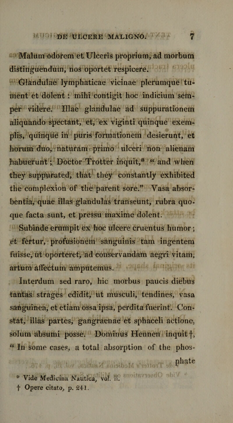 Malum odorem et Ulceris proprium^ad morbum distinguendum, nos oportet respicere.* ‘ ^^ Olkndulae’lymphaticae vicinae plerumque'tu¬ ment’et ^dolent: mihi'contigit hoc indicium setn- per^Videre.^^^ Illae glandulae ad suppurationem aliquando sj)ectant^et,*’^ex viginti quinque ^exem¬ plis, qiJinqlie ih puris formationem desierunt, et horumr*duo,^naturamrprim6^ ulceri non ^alienam habueruntl'^ Doctbr Trotter inquit,*'^and when they^suppurated, tha‘t^ they constantly exhibited the complexion of ther*parent sore.” Vasa absor- bentia,’^quae illa^glalidulas transeunt, rubra quo- que facta sunt, et pressu^maxime dolent. Subinde ernmpit ex hoc ulcere cruentus humor; et^fOrtur,^ profusionem sanguinis tam ingentem fu isse? ut oportere tpad conservandam aegri vitam, artum affectum amputemus. Interdum sed raro, hic morbus paucis diebus tantas! strages edidit?^ut musculi, tendines, vasa sanguinea? et etiam ossadpsa, perdita fuerint. Con- • . stat, illas partes, gangraenae et sphaceli actione, solum absumi posse. Dominus HenneU inquit f, « In some cases, a total absorption of the phos- ■i H ftilblboM * Vide Medicina Nautica, vof t Opere citato, p. 241.