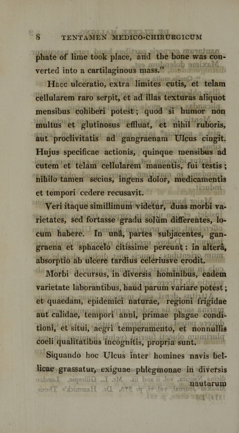 - * rr - i tr- ^ phate of lime took place, and tbe bone was con- verted into a cartilaginous mass.” Haec ulceratio, extra limites cutis, et telam cellularem raro serpit, et ad illas texturas aliquot mensibus cobiberi potest; quod si bumor non multus et glutinosus effluat, et nibil ruboris, aut proclivitatis ad gangraenam Ulcus cingit. Hujus specificae actionis, quinque mensibus ad 'f cutem et telam cellularem manentis, fui testis ; nibilo tamen secius, ingens dolor, medicamentis et tempori cedere recusavit. Veri itaque simillimum videtur, duas morbi va¬ rietates, sed fortasse gradu solum differentes, lo¬ cum babere. In un^, partes subjacentes, gan¬ graena et spbacelo citissime pereunt: in altera, absorptio ab ulcere tardius^celeriusve erodit. Morbi decursus, in diversis hominibus, eadem varietate laborantibus, haud parum variare potest; et quaedam, epidemici naturae, regioni frigidae aut calidae, tempori anni, primae plagae condi- }ik ^ = •^'1: tioni, et situi, aegri ‘temperamento, et non coeli qualitatibus incognitis, propria sunt. Siquando hoc Ulcus inter homines navis bel¬ licae grassatuiynexiguae-qihlegrnonae in diversis .1 /fM ixi . r- , « nautarum