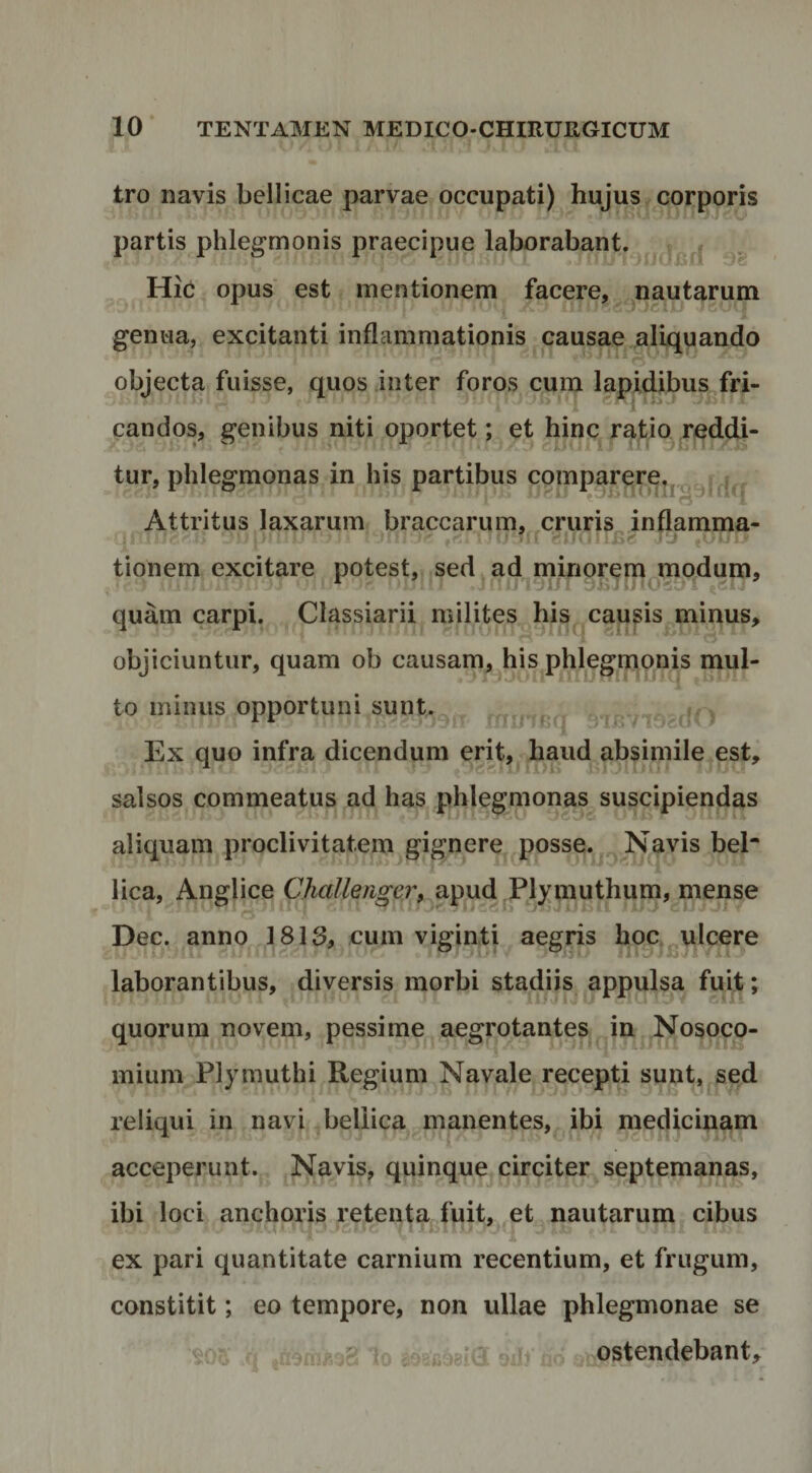 tro navis bellicae parvae occupati) hujus corporis partis phlegmonis praecipue laborabant. Hic opus est mentionem facere, nautarum genua, excitanti inflammationis causae aliquando objecta fuisse, quos inter foros cum lapidibus^fri- candos, genibus niti oportet; et hinc ratio reddi¬ tur, phlegmonas in his partibus comparere^j.^y .. . Attritus laxarum braccarum, cruris inflamma¬ tionem excitare potest, sed ad minoremjnodum, quam carpi. Classiarii milites his causis minus, objiciuntur, quam ob causam, his phlegnionis mul¬ to minus opportuni sunt. , ^ ‘ i Bf| ri /I. r' Ex quo infra dicendum erit, haud absimile est, salsos commeatus ad has phlegnionas suscipiendas aliquam proclivitatem gignere posse. Navis bel* lica, Anglice Challengerp apud Plj^muthum, mense Dec. anno 1813, cum viginti aegris hoc ulcere laborantibus, diversis morbi stadiis appulsa fuit; quorum novem, pessime aegrotantes^^ in Nosoco¬ mium Plymuthi Regium Navale recepti sunt, sed reliqui in navi bellica manentes, ibi medicinam acceperunt. Navis, quinque circiter septemanas, ibi loci anchoris retenta fuit, et nautarum cibus ex pari quantitate carnium recentium, et frugum, constitit; eo tempore, non ullae phlegmonae se K . I .1 > ^^.ostendebant.