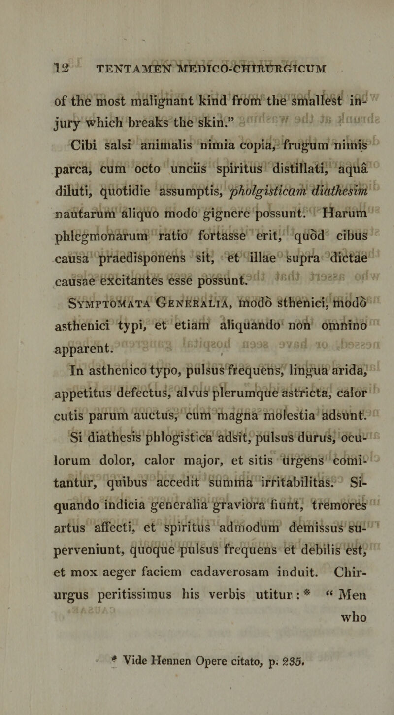 of the most malignant kind from the smalle^st ih-^ jury which breaks the skin.” rfnu tda Cibi salsi animalis nimia copia, , frugum nimis parca, cum octo unciis spiritus Idistillatii' aqua dilutij quotidie assumptis, pkolgisftchm diafheszm'^ r nautarum aliquo modo gignere possunt/u Harum phlegmonarum ratio fortasse'^erit5^ quod^ cibus causa'^raedisponens sit, et illaesupra'dictae ’ causae excitantes esse possunt.^^^^ iiossB onw c f _ Symptomata Generalia, modo sthenicij modd * asthenici typi, et etiam aliquando non omnino apparent. i^jiqaoa uoj8 t»v«d : = .bog^ort r In asthenico typo, pulsus frequens,’lingua arida?^ appetitus defectus, alvus plerumque astricta, calor cutis parum auctus/ cum magna molestia adsunt. Si diathesis phlogistica adsit,^pulsus*durus, ocu- ^ lorum dolor, calor major, et sitis (irgens‘'€omi- ^ - • tantur, quibus accedit summa irritabilitas.®^ Si- quando indicia generalia graviora fiunt, tremores^*’ artus affecti, et spiritus admodum demissus su-^^ perveniunt, quoque Ipulsus frequens et debilis‘est/*' et mox aeger faciem cadaverosam induit. Chir¬ urgus peritissimus his verbis utitur : * ‘‘ Meii who Vide Hennen Opere citato, p. 235.