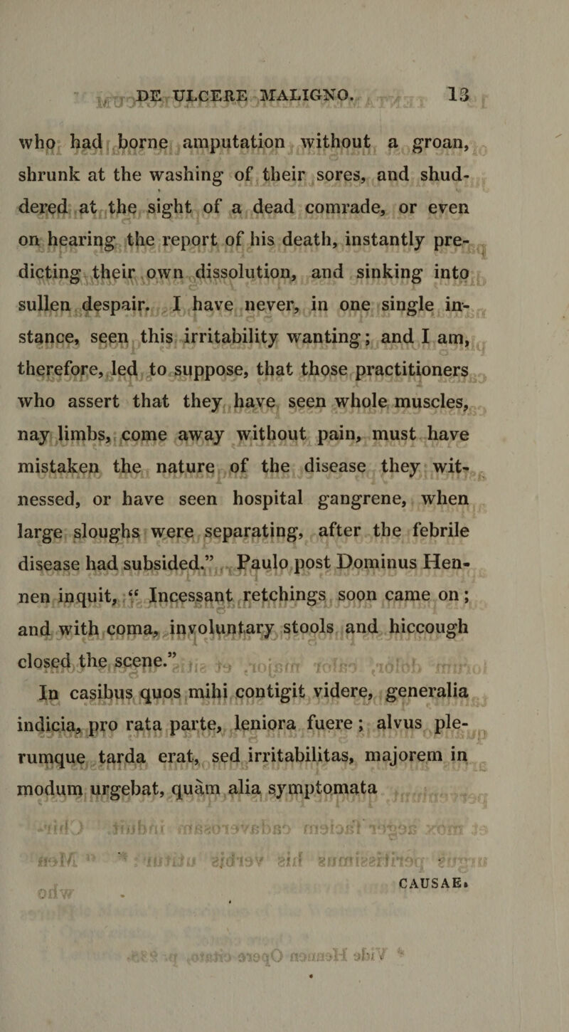 BE ULCERE MALIGNO. 13 whoj hadf^borne amputation^ without a groan, . shrunk at the washing of^their jsores, and shud- \ dei:edj at|^,the, sight of a dead comrade, or even on hparing^jthe report of his death, instantly pre- ^ dictingY^heir .own^dissolution, and sinking into^j^ sullen^despaiG ^ I have never, in one single in-., stance, seoP| this irritability wanting ; and I am,;^ therefore,Jed, to soppose, tbat those^practitioners,. who assert that they,,h^yej seen whole muscles,^ nay^^limbSjtf Come away without pain, must have mistaken the nature of the disease they wit-^^ nessed, or have seen hospital gangrene, when large sloughs w,ere ^eparating, after the febrile disease had subsided^’’,,.j PaMlo post Dominus Hen- nen in quit, Incessant ,^etchings^soon came on; and.with coma,and hiccough l closed the scepe. /jyi ■' In casibus quos ^mihi^fontigit videre, generalia ^ indiqm^ pro rata parte, leniora fuere ; alvus ple- rumque tarjda erat,^ sed irritabilitas, majorem in modum,urgebat,^quam alia symptomata oriw 'eloTj 8X1^ 8« •, c CAUSAE.