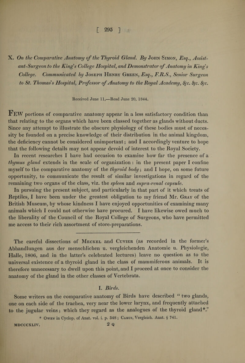 X. On the Comparative Anatomy of the Thyroid Gland. By John Simon, Esq., Assist¬ ant-Surgeon to the Kings College Hospital, and Demonstrator of Anatomy in King’s College. Communicated by Joseph Henry Green, Esq., F.R.S., Senior Surgeon to St. Thomas's Hospital, Professor of Anatomy to the Royal Academy, 8$c. fyc. 8$c. Received June 11,—Read June 20, 1844. Few portions of comparative anatomy appear in a less satisfactory condition than that relating to the organs which have been classed together as glands without ducts. Since any attempt to illustrate the obscure physiology of these bodies must of neces¬ sity be founded on a precise knowledge of their distribution in the animal kingdom, the deficiency cannot be considered unimportant; and I accordingly venture to hope that the following details may not appear devoid of interest to the Royal Society. In recent researches I have had occasion to examine how far the presence of a thymus gland extends in the scale of organization : in the present paper I confine myself to the comparative anatomy of the thyroid body; and I hope, on some future opportunity, to communicate the result of similar investigations in regard of the remaining two organs of the class, viz. the spleen and supra-renal capsule. In pursuing the present subject, and particularly in that part of it which treats of Reptiles, I have been under the greatest obligation to my friend Mr. Gray of the British Museum, by whose kindness I have enjoyed opportunities of examining many animals which I could not otherwise have procured. I have likewise owed much to the liberality of the Council of the Royal College of Surgeons, who have permitted me access to their rich assortment of store-preparations. The careful dissections of Meckel and Cuvier (as recorded in the former’s Abhandlungen aus der menschlichen u. vergleichenden Anatomie u. Physiologie, Halle, 1806, and in the latter’s celebrated lectures) leave no question as to the universal existence of a thyroid gland in the class of mammiferous animals. It is therefore unnecessary to dwell upon this point, and I proceed at once to consider the anatomy of the gland in the other classes of Vertebrata. I. Birds. Some writers on the comparative anatomy of Birds have described “ two glands, one on each side of the trachea, very near the lower larynx, and frequently attached to the jugular veins; which they regard as the analogues of the thyroid gland*.” * Owen in Cyclop, of Anat. vol. i. p. 348 ; Carus, Vergleich. Anat. § 741. MDCCCXLIV. 2 Q