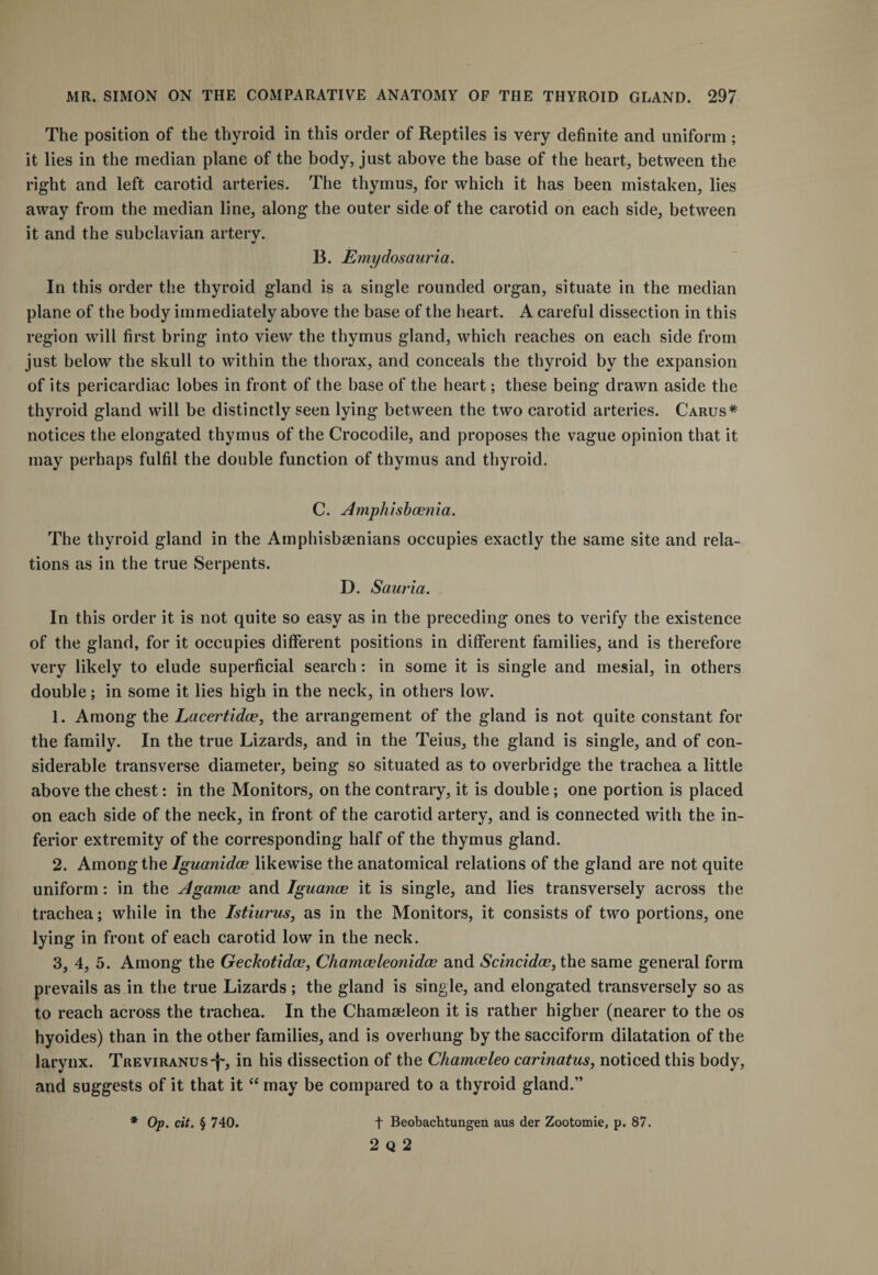 The position of the thyroid in this order of Reptiles is very definite and uniform ; it lies in the median plane of the body, just above the base of the heart, between the right and left carotid arteries. The thymus, for which it has been mistaken, lies away from the median line, along the outer side of the carotid on each side, between it and the subclavian artery. 13. Emydosauria. In this order the thyroid gland is a single rounded organ, situate in the median plane of the body immediately above the base of the heart. A careful dissection in this region will first bring into view the thymus gland, which reaches on each side from just below the skull to within the thorax, and conceals the thyroid by the expansion of its pericardiac lobes in front of the base of the heart; these being drawn aside the thyroid gland will be distinctly seen lying between the two carotid arteries. Carus* notices the elongated thymus of the Crocodile, and proposes the vague opinion that it may perhaps fulfil the double function of thymus and thyroid. C. Amphisbasnia. The thyroid gland in the Amphisbeenians occupies exactly the same site and rela¬ tions as in the true Serpents. D. Sauria. In this order it is not quite so easy as in the preceding ones to verify the existence of the gland, for it occupies different positions in different families, and is therefore very likely to elude superficial search: in some it is single and mesial, in others double; in some it lies high in the neck, in others low. 1. Among the Lacertidce, the arrangement of the gland is not quite constant for the family. In the true Lizards, and in the Teius, the gland is single, and of con¬ siderable transverse diameter, being so situated as to overbridge the trachea a little above the chest: in the Monitors, on the contrary, it is double; one portion is placed on each side of the neck, in front of the carotid artery, and is connected with the in¬ ferior extremity of the corresponding half of the thymus gland. 2. Among the Iguanidce likewise the anatomical relations of the gland are not quite uniform: in the Agamce and Iguanas it is single, and lies transversely across the trachea; while in the Istiurus, as in the Monitors, it consists of two portions, one lying in front of each carotid low in the neck. 3. 4, 5. Among the Geckotidce, Chamasleonidce and Scincidas, the same general form prevails as in the true Lizards ; the gland is single, and elongated transversely so as to reach across the trachea. In the Chamseleon it is rather higher (nearer to the os hyoides) than in the other families, and is overhung by the sacciform dilatation of the larynx. Treviranus^, in his dissection of the Chamceleo carinatus, noticed this body, and suggests of it that it “ may be compared to a thyroid gland.” * Op. cit. § 740. t Beobachtungen aus der Zootomie, p. 87. 2 Q 2