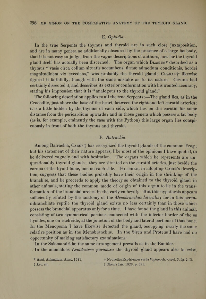 E. Ophidia. In the true Serpents the thymus and thyroid are in such close juxtaposition, and are in many genera so additionally obscured by the presence of a large fat body, that it is not easy to judge, from the vague descriptions of authors, how far the thyroid gland itself has actually been discerned. The organ which Blasius* described as a thymus “ vasis circa collum situatis accumbens, firmse admodum conditionis, hordei magnitudinem vix excedens,” was probably the thyroid gland; Charas^ likewise figured it faithfully, though with the same mistake as to its nature. Cuvier had certainly dissected it, and describes its exterior conformation with his wonted accuracy, stating his impression that it is “analogous to the thyroid gland.” The following description applies to all the true Serpents :—The gland lies, as in the Crocodile, just above the base of the heart, between the right and left carotid arteries : it is a little hidden by the thymus of each side, which lies on the carotid for some distance from the pericardium upwards ; and in those genera which possess a fat body (as is, for example, eminently the case with the Python) this large organ lies conspi¬ cuously in front of both the thymus and thyroid. F. Batrachia. Among Batrachia, Carus J has recognized the thyroid glands of the common Frog; but his statement of their nature appears, like most of the opinions I have quoted, to be delivered vaguely and with hesitation. The organs which he represents are un¬ questionably thyroid glands; they are situated on the carotid arteries, just beside the cornua of the hyoid bone, one on each side. Huschke, in adopting Carus’s descrip¬ tion, suggests that these bodies probably have their origin in the shrinking of the branchiae, and he proceeds to apply the theory so obtained to the thyroid gland in other animals, stating the common mode of origin of this organ to lie in the trans¬ formation of the branchial arches in the early embryoBut this hypothesis appears sufficiently refuted by the anatomy of the Menobranchus lateralis; for in this peren- nibranchiate reptile the thyroid gland exists no less certainly than in those which possess the branchial apparatus only for a time. I have found the gland in this animal, consisting of two symmetrical portions connected with the inferior border of the os hyoides, one on each side, at the junction of the body and lateral portions of that bone. In the Menopoma l have likewise detected the gland, occupying nearly the same relative position as in the Menobranchus. In the Siren and Proteus I have had no opportunity of making satisfactory examinations. In the Salamandridse the same arrangement prevails as in the Ranidae. In the anomalous Lepidosiren paradoxa the thyroid gland appears also to exist. * Anat. Animalium, Amst. 1681. \ Loc. cit. f Nouvelles Experiences surla Vipere, ch.v.sect. 3. fig. 2. D. § Oken’s Isis, 1826, p. 621.