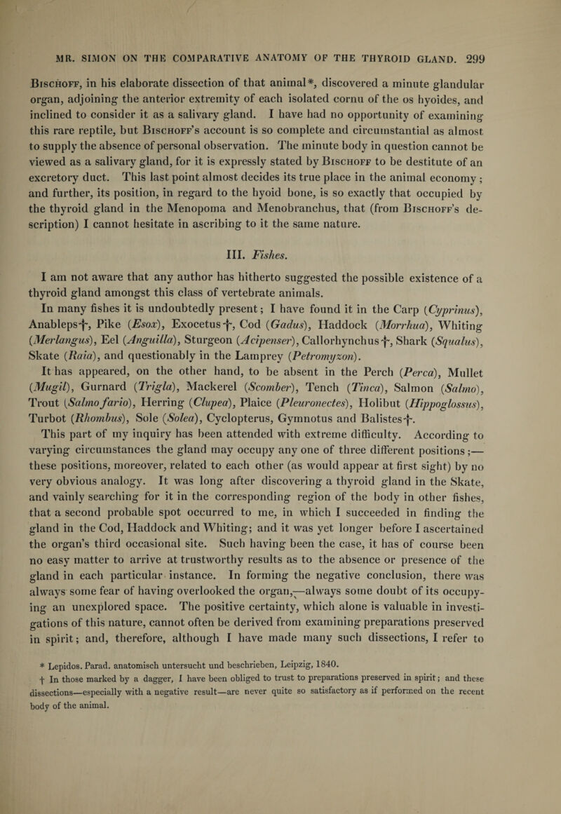 Bischoff, in his elaborate dissection of that animal*, discovered a minute glandular organ, adjoining the anterior extremity of each isolated cornu of the os hyoides, and inclined to consider it as a salivary gland. I have had no opportunity of examining this rare reptile, but Bischoff’s account is so complete and circumstantial as almost to supply the absence of personal observation. The minute body in question cannot be viewed as a salivary gland, for it is expressly stated by Bischoff to be destitute of an excretory duct. This last point almost decides its true place in the animal economy ; and further, its position, in regard to the hyoid bone, is so exactly that occupied by the thyroid gland in the Menopoma and Menobranchus, that (from Bischoff’s de¬ scription) I cannot hesitate in ascribing to it the same nature. III. Fishes. I am not aware that any author has hitherto suggested the possible existence of a thyroid gland amongst this class of vertebrate animals. In many fishes it is undoubtedly present; I have found it in the Carp (Cyprinus), Anableps-f-, Pike (Esox), Exocetus'f-, Cod (Gadus), Haddock (Morrhua), Whiting (Merlangus), Eel (Anguilla), Sturgeon (Acipenser), Callorhynchusf', Shark (Squalus), Skate (Raid), and questionably in the Lamprey (Petromyzon). It has appeared, on the other hand, to be absent in the Perch (Perea), Mullet (Mugil), Gurnard (Trigla), Mackerel (Scomber), Tench (Tinea), Salmon (Salrno), Trout (Salmo fario), Herring (Clupea), Plaice (Pleuronectes), Holibut (Hippoglossus), Turbot (Rhombus), Sole (Solea), Cyclopterus, Gymnotus and Balistes'}-. This part of my inquiry has been attended with extreme difficulty. According to varying circumstances the gland may occupy anyone of three different positions;— these positions, moreover, related to each other (as would appear at first sight) by no very obvious analogy. It was long after discovering a thyroid gland in the Skate, and vainly searching for it in the corresponding region of the body in other fishes, that a second probable spot occurred to me, in which I succeeded in finding the gland in the Cod, Haddock and Whiting; and it was yet longer before I ascertained the organ’s third occasional site. Such having been the case, it has of course been no easy matter to arrive at trustworthy results as to the absence or presence of the gland in each particular instance. In forming the negative conclusion, there was always some fear of having overlooked the organ,—always some doubt of its occupy¬ ing an unexplored space. The positive certainty, which alone is valuable in investi¬ gations of this nature, cannot often be derived from examining preparations preserved in spirit; and, therefore, although I have made many such dissections, I refer to * Lepidos. Parad. anatomisch untersucht und beschrieben, Leipzig, 1840. f In those marked by a dagger, I have been obliged to trust to preparations preserved in spirit; and these dissections—especially with a negative result—are never quite so satisfactory as if performed on the recent body of the animal.