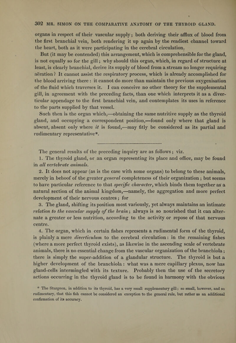organs in respect of their vascular supply; both deriving their afflux of blood from the first branchial vein, both rendering it up again by the readiest channel toward the heart, both as it were participating in the cerebral circulation. But (it maybe contended) this arrangement, which is comprehensible for the gland, is not equally so for the gill; why should this organ, which, in regard of structure at least, is clearly branchial, derive its supply of blood from a stream no longer requiring aeration ? It cannot assist the respiratory process, which is already accomplished for the blood arriving there : it cannot do more than maintain the previous oxygenisation of the fluid which traverses it. I can conceive no other theory for the supplemental gill, in agreement with the preceding facts, than one which interprets it as a diver¬ ticular appendage to the first branchial vein, and contemplates its uses in reference to the parts supplied by that vessel. Such then is the organ which,—obtaining the same nutritive supply as the thyroid gland, and occupying a correspondent position,—found only where that gland is absent, absent only where it is found,—may fitly be considered as its partial and rudimentary representative*. The general results of the preceding inquiry are as follows ; viz. 1. The thyroid gland, or an organ representing its place and office, may be found in all vertebrate animals. 2. It does not appear (as is the case with some organs) to belong to these animals, merely in behoof of the greater general completeness of their organization ; but seems to have particular reference to that specific character, which binds them together as a natural section of the animal kingdom,—namely, the aggregation and more perfect development of their nervous centres ; for 3. The gland, shifting its position most variously, yet always maintains an intimate relation to the vascular supply of the brain ; always is so nourished that it can alter¬ nate a greater or less nutrition, according to the activity or repose of that nervous centre. 4. The organ, which in certain fishes represents a rudimental form of the thyroid, is plainly a mere diverticulum to the cerebral circulation: in the remaining fishes (where a more perfect thyroid exists), as likewise in the ascending scale of vertebrate animals, there is no essential change from the vascular organization of the branchiola; there is simply the super-addition of a glandular structure. The thyroid is but a higher development of the branchiola : what was a mere capillary plexus, now has gland-cells intermingled with its texture. Probably then the use of the secretory actions occurring in the thyroid gland is to be found in harmony with the obvious * The Sturgeon, in addition to its thyroid, has a very small supplementary gill; so small, however, and so rudimentary, that this fish cannot be considered an exception to the general rule, but rather as an additional confirmation of its accuracy.
