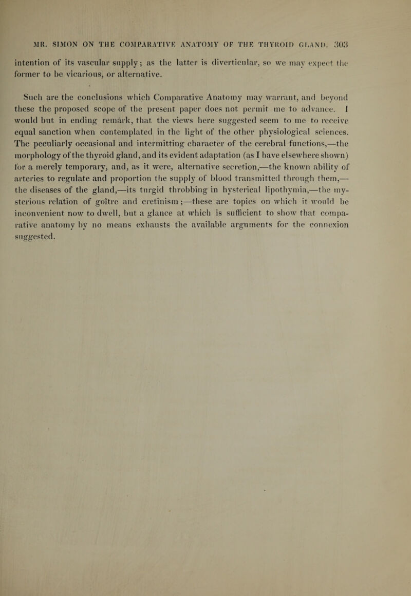 intention of its vascular supply; as the latter is diverticular, so we may expect the former to be vicarious, or alternative. Such are the conclusions which Comparative Anatomy may warrant, and beyond these the proposed scope of the present paper does not permit me to advance. I would but in ending- remark, that the views here suggested seem to me to receive equal sanction when contemplated in the light of the other physiological sciences. The peculiarly occasional and intermitting character of the cerebral functions,—the morphology of the thyroid gland, and its evident adaptation (as I have elsewhere shown) for a merely temporary, and, as it were, alternative secretion,—the known ability of arteries to regulate and proportion the supply of blood transmitted through them,— the diseases of the gland,—its turgid throbbing in hysterical lipothymia,—the my¬ sterious relation of goitre and cretinism;—these are topics on which it would be inconvenient now to dwell, but a glance at which is sufficient to show that compa¬ rative anatomy by no means exhausts the available arguments for the connexion suggested.