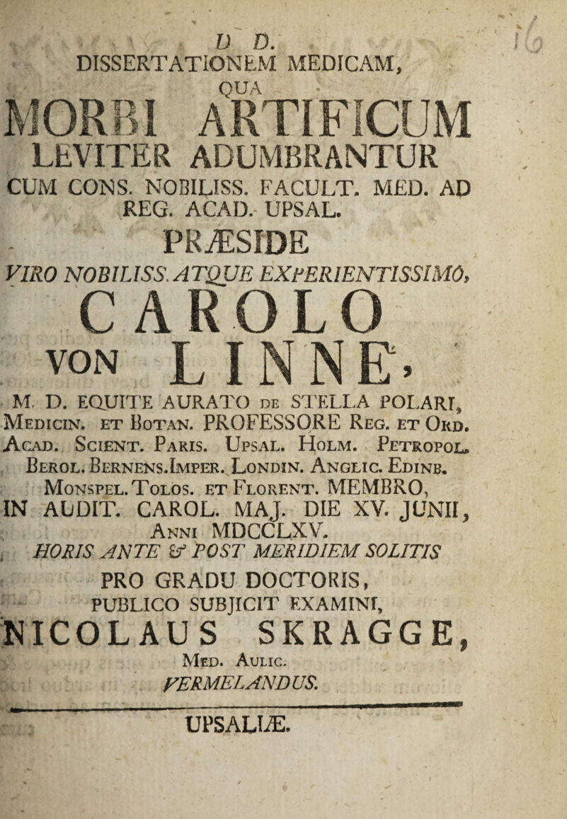 rv V D. , DISSERTATIONEM MEDICAM, QUA ARTIFICUM LEVITER ADUMBRANTUR CUM CONS. NOBILISS. FACULT. MED. AD REG. ACAD.-UPSAL. PRAESIDE VIRO NOBILISS. ATQUE EXPERIENTISSIMO, CAROLO von LINNE. M. D. EQUITE AURATO de STELLA POLART, Medicin. et Botan. PROFESSORE Reg. et Ord. Acad. Scient. Paris. Upsal. Holm. Petropol. Berol. Bernens.Imper. Londin. Angeic. Edinb. Monspel.Tolos. et Florent. MEMBRO, IN AUDIT. CAROL. MAJ. DIE XV. JUNII, Anni MDCCLXV. , HORIS ANTE Sf POST MERIDIEM SOLITIS PRO GRADU DOCTORIS, PUBLICO SUBJICIT EXAMINI, NICOLAUS SKRAGGE, Med. Aulic. HERME LANDUS. I UPSAUiE.