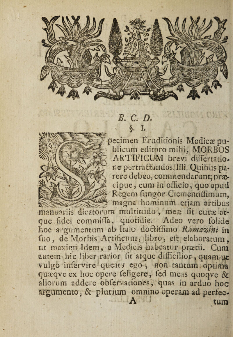 B. C. D. : ' • S- I. pccimen Eruditionis Medies pu¬ blicum edituro mihi, MORBOS ARTIFICUM brevi diflertatio- ne pertractandos, Illi, Quibus pa¬ rere debeo, commendarunt; prae- cipue, cum in officio, quo apud Regem fungor Crementiffimum, j magna hominum etjam artibus manuariis dicatorum multitudo , mes lit cura at¬ que fidei commida, quotidie. Adeo vero folide hoc argumentum ab Italo doctiffimo Ramazini in fuo, de Morbis Artificum, libro, elt elaboratum, ut maximi Idem, a Medicis habeatur pratii. Cum autem hic liber rarior fit atque difficilior , quam ut vulgo infervire queat/ ego , non tantum optima quaeqve ex hoc opere (eligere, led me is quoqve & aliorum addere obfervationes, quas in arduo hoc argumento, & plurium omnino operam ad perfec- A tum