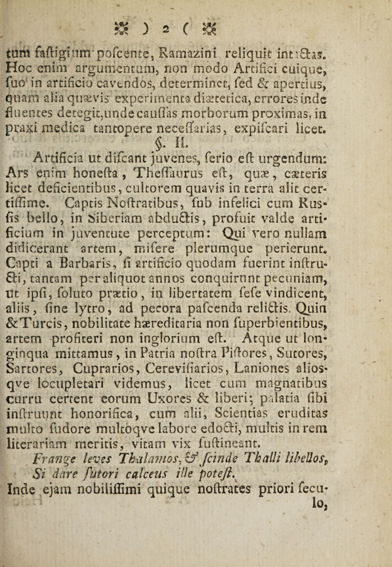 tum faftiginnr pofcente, Ramazini reliquit intyfihs. Hoc enim argumentum, non modo Artifici cuique, fuo in artificio cavtndos, determinet, fed & apertius, quam alia quavis experimenta dietetica, errores inde fluentes detegit,unde caudas morborum proximas, ia praxi medica tantopere neceffarias, expifeari licet. §. II. Artificia ut difeant juvenes, ferio eft urgendum: Ars enim honefta, ThefTaurus eft, quae, ceteris licet deficientibus, cultorem quavis in terra alit cer- tiffime. Captis Noftratibus, fub infelici cum Rus» fis bello, in Biberiam abdufitis, profuit valde arti¬ ficium in juventute perceptum: Qui vero nullam didicerant artem, mifere plerumque perierunt* Capti a Barbaris, fi artificio quodam fuerint inftru- 6ti, tantam per aliquot annos conquirunt pecuniam, Ut ipfi, foluto praetio, in libertatem fefe vindicent, aliis, fine lytro, ad pecora pafcenda relitHs. Quin &Turcis, nobilitate haereditaria non fuperbientibus, artem profiteri non inglorium eft. Atque ut lon¬ ginqua mittamus , in Patria noftra Piftores, Sutores, Sartores, Cuprarios, Cerevifiarios, Laniones alios- qve locupletari videmus, licet cum magnatibus curru cerrent eorum Uxores & liberi; palatia fibi inftrutint honorifica, cum alii, Scientias eruditas multo fudore multoqve labore edofti, multis in rem literariam meritis, vitam vix fufiioeant. Frange leves Thalamos, zf feinde Thalli libellost Si dare futori calceus ille poteji. Inde ejam nobiliflimi quique noftrates priori fecu- lo,