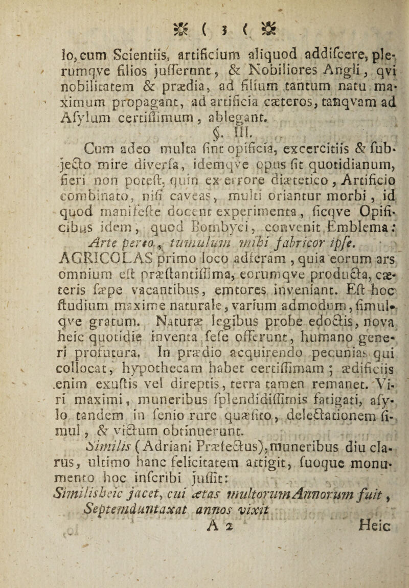 & ( i <. tt lo,cum Scientiis» artificium aliquod addifcere, ple- rumqve filios jufleronc , & Nobiliores Angli, qvi nobilitatem & praedia» ad filium tantum natu ma- - ximum propagant, ad artificia exteros., tanqvam ad Afylum certiffimum , ablegant, §. IIB Cum adeo multa fine opificia, excercitiis & fub- -jeQo mire divejrfa, idemqve opus fit quotidianum, fieri non poteffi quin ex es rore diaetetico , Artificio combinato, ni fi caveas, multi oriantur morbi , id quod manifefte docent experimenta, ficqve Opifi¬ cibus idem, quod Bombyci, convenit,Emblema: Arte pereo., tumulum nubi fabricor ipfe. AGRICOLAS primo loco adieram , quia eorum ars omnium eit prxftantiffima, eoruniqve producta, ese- teris fa^pe vacantibus, emtores inveniant. Eft hoc ftudium maxime naturale, varium admodum,fimul» ave gratum. Naturae legibus probe epo£tis, nova heic quotidie m venta fefe offerunt, humano gene¬ ri profutura. In pnrdio acquirendo pecunias qui collocat, hypothecam habet certiffimam ; aedificiis .enim exuflis vel direptis, terra tamen remanet. Vi- ri maximi, muneribus fplendidiffirnis fatigati, afy- Io tandem in fenio rure quaffito, delegationem fi-, mul, & yrftum obtinuerunt. Similis ( Adriani Prxfeclus),muneribus diu cla¬ rus, ultimo hanc felicitatem attigit, fuoque monu¬ mento hoc inferibi iuffit: Similisbeic jacet, cui at as multorum Annorum fuit, Septemdantaxat annos vixit