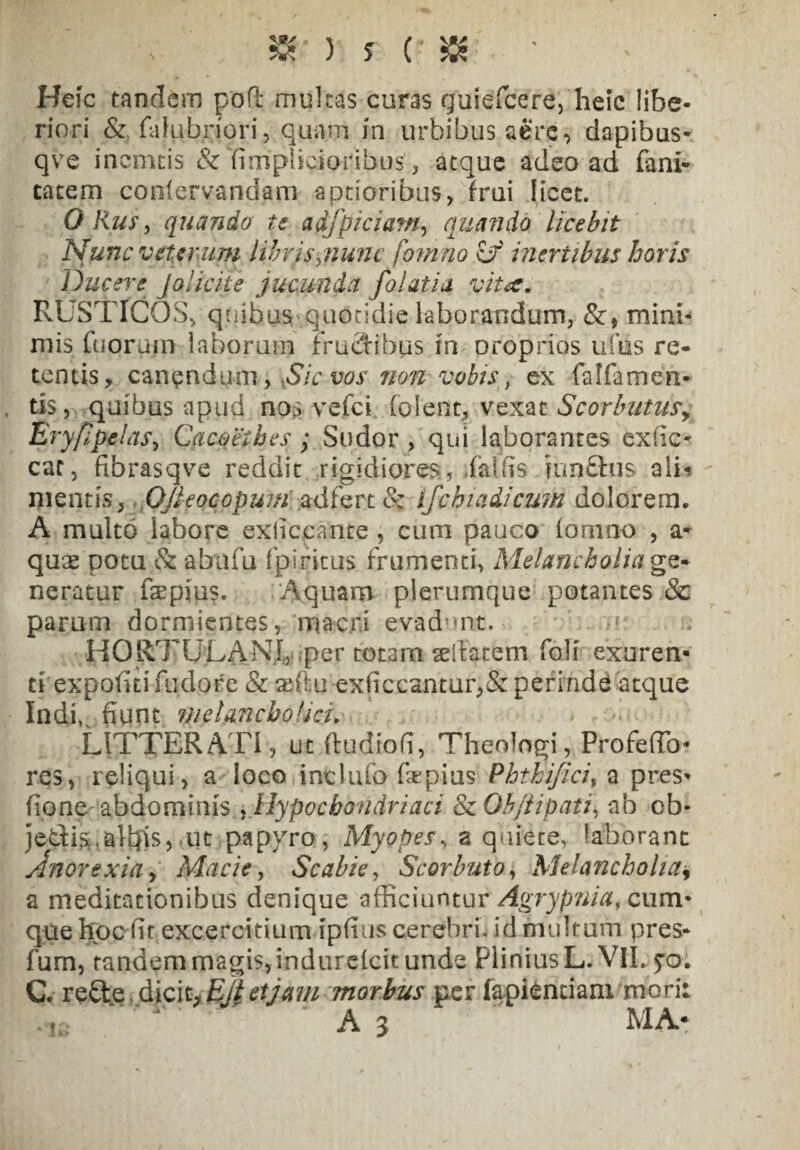 Heic tandem poft multas curas guiefcere, heic libe¬ riori & falubriori, quam in urbibus aere, dapibus- qve incmcis & fimpiicioribus, atque adeo ad fani* tacem confervandam aptioribus, frui licet. O Rus ^ quando te adfpiciatn, quando licebit Nunc veterum libris^nunc fomno Cf inertibus horis Ducere Jolicite jucunda folatia vitae. RUSTICOS, quibus quotidie laborandum, &, mini¬ mis fugruin laborum Fruclibus in proprios ufiis re¬ tentis, canendum, Sic vos non vobis} ex falfamen* tis, quibus apud nos vefei fofetft, vexat Scorbutusy Eryfipelas, Cacoethes ; Sudor , qui laborantes exfic* cat, fibrasqve reddit rigidiores, faUis mn£tus ali-? mentis, OJleocopum adfert & ifchiaiicum dolorem. A multo labore exliccante , cum pauco lomno , a* quae potu & abiifu fpiritus frumenti, Melancholia ge¬ neratur fsepius. Aquam plerumque potantes & parum dormientes, macri evadunto HORTUTANi, :per totam sellarem foli exuren¬ ti expofitifudore & anhi exficeantufj& perinde atque Indi, fiunt melancholici. LITTERATI, ut (tu dio fi, Theologi, Profeffc* res, reliqui, a loco inclufo fepius Phthifici% a pres* fione abdominis , Hypochondriaci & Ob/iipati, ab ob- jedis alfiis, ut papyro, Myopes, a quiete, ?aborant Anorexia y Macie, Scabie, Scorbuto, Melancholia* a meditationibus denique afficiuntur Agrypnia, cum¬ que hocfittexcercitiurn ipfius cerebri, id multum pres- fum, tandem magis, indurelcit unde Plinius L.V1L 5*0. C. re£te dicit,Ejietjam morbus per fapiendani mori: A 3 MA*