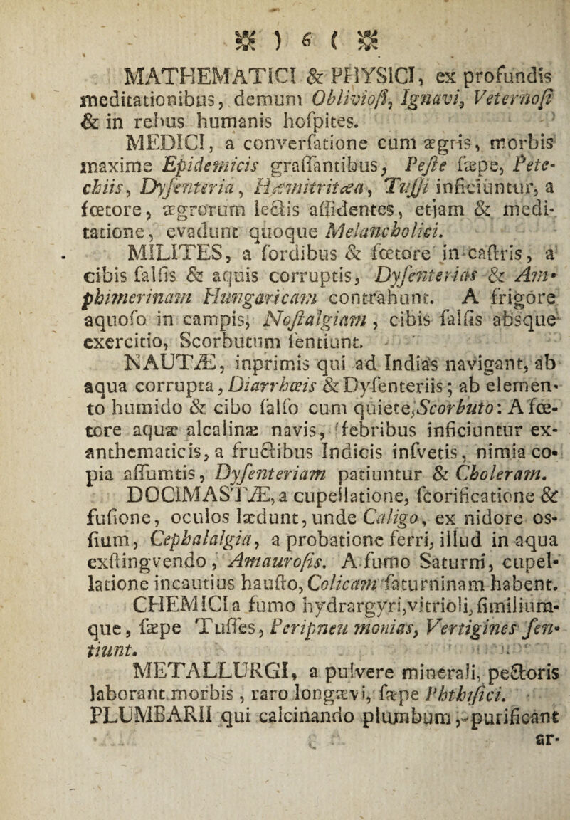 % MATHEMATICI & PHYSICI, ex profundis meditationibus, demum Oblivio'fa Ignavi, Veterno/? & in rebus humanis hofpites. MEDICI 3 a converfatione cum aegris , morbis maxime Epidemicis graffantibus, Pefte ftepe, Pete- chiis, Dyjinteria, H^mitriicca, Tvjji inficiuntur, a fcetore, aegrorum le£Hs afficientes, etjam & medi¬ tatione, evadunt qiio^ue Melancholici. MILITES, a fordibus & fetore in caftris, a cibis fallis & aquis corruptis, Dyfcnterias & /4 7/2* phimerinam Hungaricavi contrahunt. A frigore aquofo in campis, Noftalgiarn , cibis falfis absque exercitio, Scorbutum lentiuht. NAUTJE, inprimis qui ad Indias navigant, ab aqua corrupta,Diarrhoeis &Dyfenteriis; ab elemen¬ to humido & cibo falfo cum quiQtc^Scorbuto: A fe¬ tore aquae alcalinae navis, febribus inficiuntur ex¬ anthematicis, a fruftibus Indicis infvetis, nimia co¬ pia affumtis, Dyfenteriam patiuntur 8z Choleram. D 0 CIM A Si YE, a cupeilatione, fcorificatione & fufione, oculos lsedunt,unde Caligo, ex nidore os- fium, Cephalalgia, a probatione ferri, illud inaqua exflingvendo , Amaurofts. A fumo Saturni, cupel- latione incautius haufto, Colicam facurninam habent. CHEMICIa fumo hydrargyri,vitrioii5fimilium* que, faepe Tuffes, Peripneu monias, Vertigines fert* tnmt. '• METALLURGI* a pulvere minerali, peftoris laborant morbis, raro longaevi, fepe Vhtbifici. PLUMBARII qui calcinanrio plumbum rpurificant