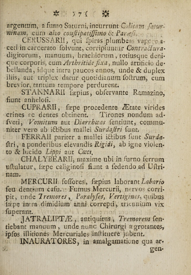 argentum, a fumo Saturni, incurrunt C.Aieam fatur- ninarn, cum alno coujiipatijjimo S: Parec/i, CEKUSSARII, qui fpiras plumbeas vapc :* s- ceti in carcerato folvunt, corripiuntur Contrattura• digitorum, manuum, brachiorum, totiusque deni¬ que corporis, cum Arthritide fixa, nullo artificio de- bellanda, idque intra paucos annos, unde & duplex iliis, aut triplex datur quotidianum foftrum, cum brevior, tantum tempore perdurent. STAKNARII fepius, obfervante Ramazino, fiunt anhelofi. CUPRARII, fape procedente Astate virides crines rc dentes obtinent. Tirones nondum ad- fveti, Vomitum aut Diarrhceas fentiunt, commu¬ niter vero ab iftibus mallei Surdaftri funt. FERRAI1 pariter a mallei iftibus funt Surda- ftri, a ponderibus elevandis Rigidi, ab igne violen¬ to & lucido Lippi aut Caci, CHALYBEARI1, maxime ubi in furno ferrum u (Udatur, (ape caliginofi fiant a fedendo ad Uftri- nam. 1 < MERCURII foffores, fapius laborant Labario feu dentium cafu. Fumus Mercurii, n-rvos corri¬ pit, unde Tremores y Paralyfes, Vertigines, quibus la-pe in?ra dimidium anni correpti, triennium vix fuperant. - JATRALIPT/E , antiquitus, Tremorem fen- tiebant manuum , unde nunc Chirurgi agrotantes, ipfos illitiones Mercuriales infticuere jubent. IN AU RAT ORES, in amalgamatione qua ar. gen-