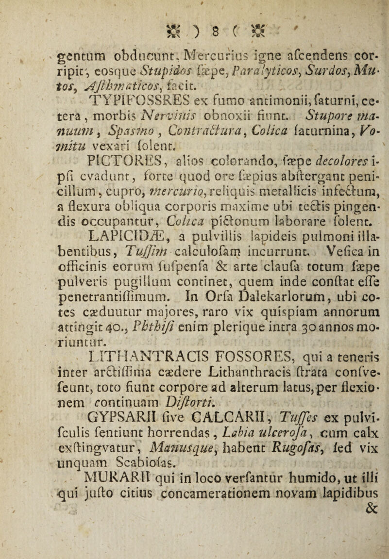 * gentum obducunt, Mercurius igne afcendens cor¬ ripit^ cosque Stupidos &pe, Paralyticos-, Surdos, Mu* tos, Ajlhmaticos, facit. TYPIEQSSRES ex fumo antimonii,faturni, ce¬ tera , morbis Nervinis obnoxii fiunt. Stupore ma- nuum j Spasmo , Contraitura, Colica faturnina, Vo¬ mitu vexari (olent. PICTORES, alios colorando, fiepe decolores i- pfi evadunt, forte quod ore fiepius abftergant peni¬ cillum, cupro, ihercurio, reliquis metallicis infe&ura, a flexura obliqua corporis maxime ubi teQ:is pingen¬ dis occupantur, Colica pifilonum laborare (olent. LAPICIDiE, a pulvillis lapideis pulmoni illa- bentibus, TuJJirH calculofam incurrunt. Vefiea in officinis eorum fufpenfa & arte claufa totum faepe pulveris pugillum continet, quem inde conflat efle penetrantiffimum. In Orfa Dalekarlorum, ubi co¬ tes eseduutur majores, raro vix quispiam annorum attingit4o.* Phtbiji enim plerique intra 3oannosmo- riuntur. LITH ANTRA OS FOSSORES, qui a teneris inter ar&iffima caedere Lithanthracis ftrata confve- feunt, toto fiunt corpore ad alterum latus,per flexio¬ nem continuam Diftorti. GYPSARII five CALCARII, Tuffes ex pulvi- fculis fentiunt horrendas, Labia ulcerofa, cum calx exftingvatur, Manusque, habent Rugofas, led vix unquam Scabiolas. MURARII qui in loco verfantur humido,ut illi qui jufto citius concamerationem novam lapidibus &