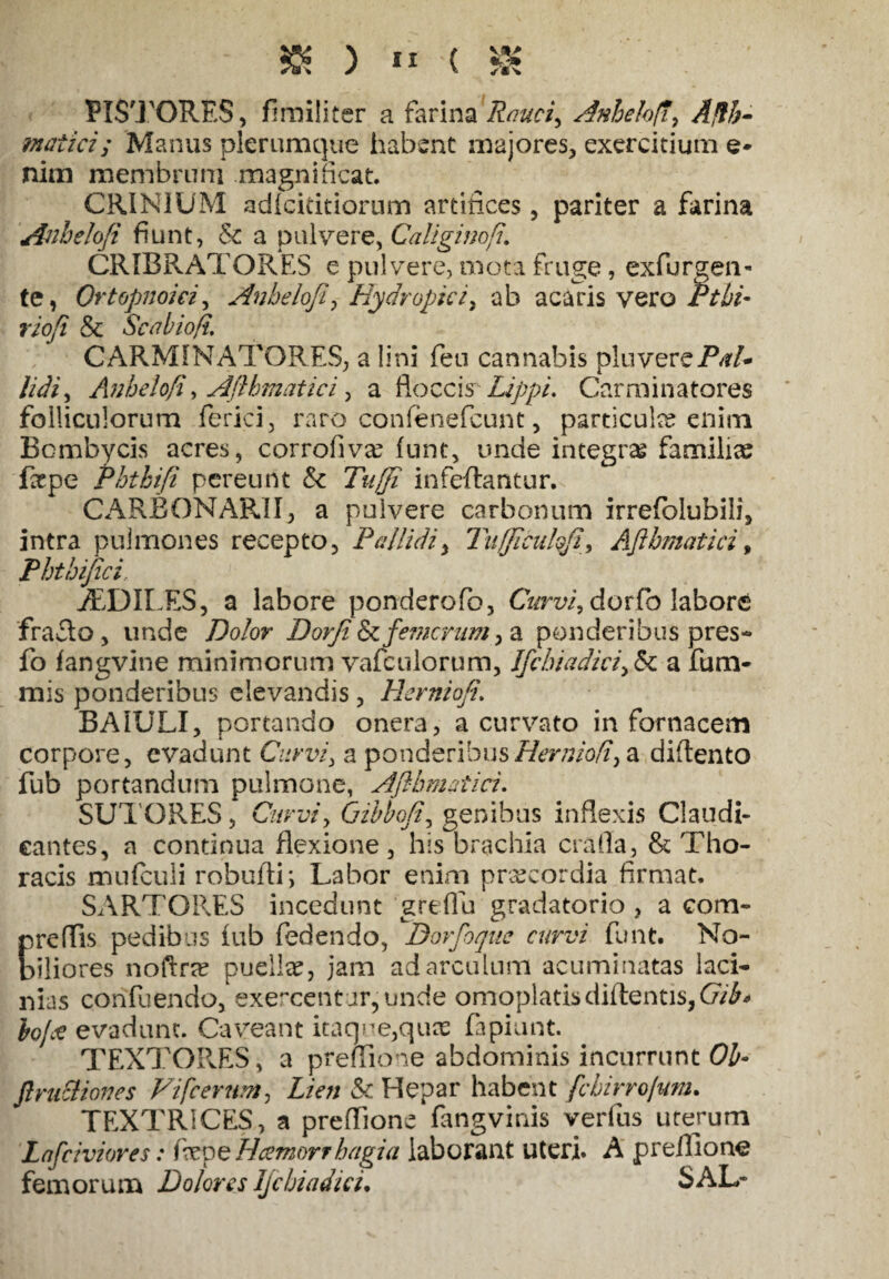 &)**(& PISTORES, firailiter a farina Rauci, Anhelo/7, ^#5- matici; Manus plerumque habent majores, exercitium e* nim membrum magnificat. CRINIUM adfcititiorum artifices, pariter a farina Anheloji fiunt, & a pulvere, Caliginofi. CRIBRATORES e pulvere, mota fruge, exfurgen- te, Ortopnoici, Anbeloji, Hydropici, ab acaris vero Ptbi- rioji & Se ab io fi. CARMINATQRES, a lini feu cannabis pluvereP/?/- lidi, Anhelofi, Aflhmatici, a floccis Lippi. Car minatores folliculorum ferici, raro confenefcunt, particula enim Bombycis acres, corrofivre funt, unde integra familias fitpe Phtkifi pereunt & Tujji infeftantur. CARBONARII, a pulvere carbonum irrefblubili, intra pulmones recepto. Pallidi, Tufflculqfi, AJibmatici, Phthijici iEDILES, a labore ponderofo, Cz/rz//, dorfo laborfi fraflo , unde Po/or Dorji emerunt, a ponderibus pres- fo fangvine minimorum vafculorum, Ifcbiadici,&c a fum- mis ponderibus elevandis, Hernioji. BA1ULI, portando onera, a curvato in fornacem corpore, evadunt Curvi, a ponderibusHerniofi, a diflento fub portandum pulmone, AJibmatici. SUTORES, Curvi, Qibboji, genibus inflexis Claudi¬ cantes, a continua flexione, his brachia crafla, & Tho¬ racis mufculi robufli; Labor enim praecordia firmat. SARTORES incedunt greflu gradatorio , a com« preflis pedibus fub fedendo, Dorfoque curvi funt. No¬ biliores noftra? puelke, jam adarculum acuminatas laci¬ nias confuendo, exercentur,unde omoplatisdidentis,Gib* bofce evadunt. Caveant itaqne,quas fapiunt. TEXTORES, a preflione abdominis incurrunt Oh- Jlruciiones Vifcerum, Lien & Hepar habent fcbirrolunu TEXTRICES, a preflione fangvinis verius uterum Lafciviores: fepe Hcemorrhagia laborant uteri. A preflione femorum Dolores Ijcbiadici. SAL-