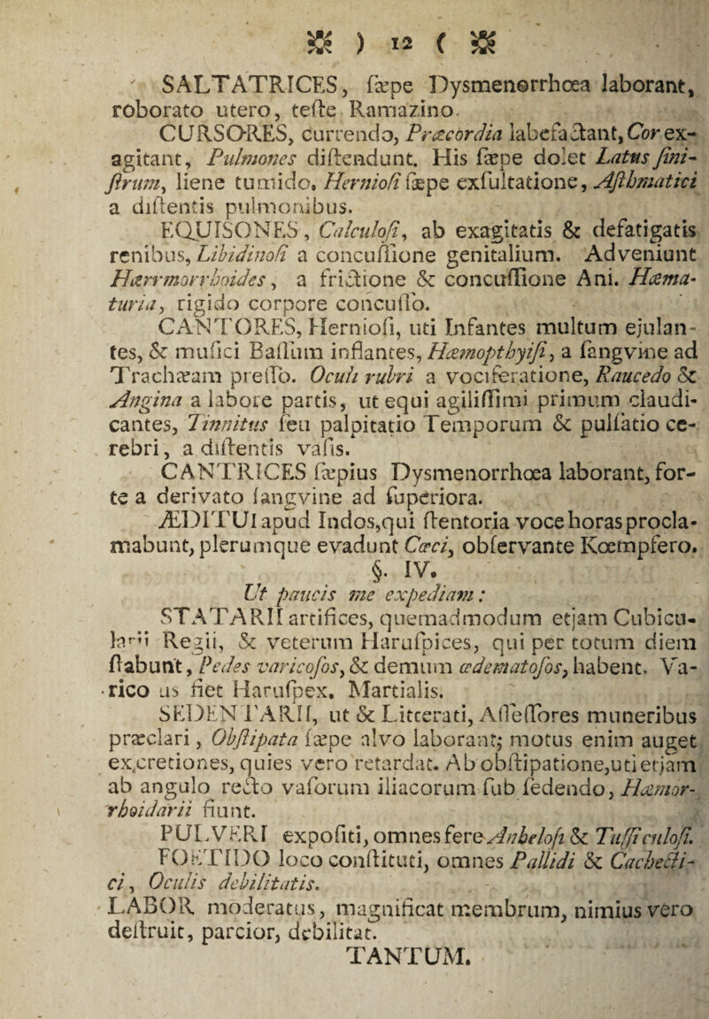'■ SALTATRICES, fiepe Dysmen©rrhcea laborant, roborato utero, tefte Ramazino. CURSORES, currendo, Pr&cordia labefactant, Cor ex¬ agitant, Pulmones diftendunt. His fepe dolet Latus fini - ftrum, liene tumido. Her nio fi ftepe exfultatione, Aftbmativi a difientis pulmonibus. EQUISONES, Calculofi, ab exagitatis & defatigatis renibus, Libidinati a concuffione genitalium. Adveniunt H&rrmorrhoides, a frictione & concuflione Ani. Hcema- ftwvV/, rigido corpore coneuffo. CANTORES, Herniofi, uti Infantes multum ejulan¬ tes, <Sc mufici Baflura inflantes, Hcemopthyifi, a fangvme ad Tracheeam preflo. Oculi rubri a vociferatione, Raucedo 8c Angina a labore partis, ut equi agiiiffimi primum claudi¬ cantes, Tinnitus feu palpitatio Temporum & pullatio ce¬ rebri, a,difientis vafis. CANTRICES fxpius Dysmenorrhoea laborant, for¬ te a derivato fangvine ad fuperiora. ADITUI apud Indos,qui (tentoria voce horas procla¬ mabunt, plerumque evadunt CW/, obfervante Koempfero. §• IV. Ut paucis me expediam: STATARII artifices, quemadmodum etiam Cubicu- Eku Regii, & veterum Harufpices, qui per totum diem flabunt, Pedes varicofosy & demum cedematofos, habent. Va- • rico us fiet Harufpex, Martialis. SEDENTARII, ut & Litterati, Alte(Tores muneribus prteclari, Obftipata (cepe alvo laborant,- motus enim auget ex.,cretiones, quies vero retardat. Ab obflipatione,utietjam ab angulo reflo vaforum iliacorum fub fedendo, Hamor- rhoidarii fiunt. PULVERI expofiti, omnes fere Anbelofilk. Tiiffi cnlofl. FOETIDO loco conflituti, omnes Pallidi & Cacbelli¬ ci , Oculis debilitatis. LABOR moderatus, magnificat membrum, nimius vero dellruit, parcior, debilitat. TANTUM.