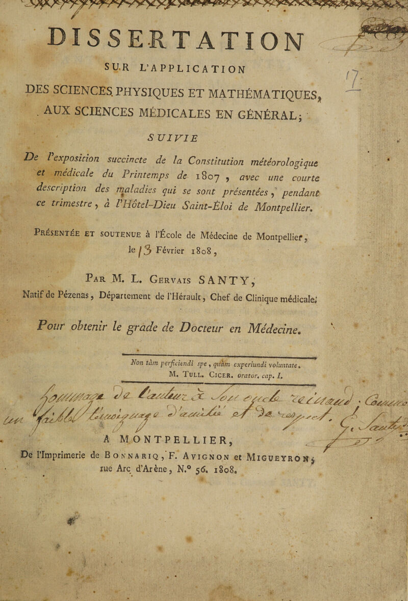 TATION /■ &gt; SUR L’APPLICATION n... DES SCIENCES. PHYSIQUES ET MATHÉMATIQUES AUX SCIENCES MÉDICALES EN GÉNÉRAL; % SUIVIE De Pexposinon succincte de la Constitution météorologique et médicale du Printemps de 1807 , avec une courte description des maladies qui se sont présentéespendant ce trimestre^ à VHôtel-Dieu Saint-Èloi de Montpellier. ■ Présentée et soutenue à l’École de Médecine de Montpellier, le ^3 Février 1808, Par M. L. Gervais SANTY, Natif de Pézenas, Département de l’Hérault, Chef de Clinique médicale; Pour obtenir le grade de Docteur en Médecine. r Non tam perjîcitndi spe , quàm experiundi volwitate, M. Tull. Cicer, orator» cap, I, -- ■ ■''/y y . A MONTPELLIER, De l’Imprimerie de Bonnariq, F. Avignon et Migueyronj rue Arc d’Arène, N.® 56. 1808.