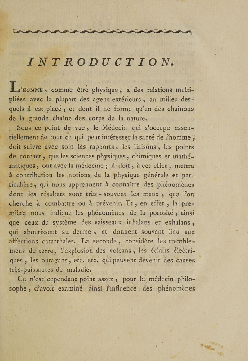 INTRODUCTION. Ij’homme y comme être physique ^ a des relations multi¬ pliées avec la plupart des agens extérieurs , au milieu des¬ quels il est placé ^ et dont il ne forme qu’un des chaînons de la grande chaîne des corps de la nature. Sous ce point de vue 5 le Médecin qui s’occupe essen¬ tiellement de tout ce qui peut intéresser la santé de l’homme ^ doit suivre avec soin les rapports, les liaisons , les points de-contact 5 que les sciences physiques, chimiques et mathé¬ matiques ^ ont avec la médecine ; il doit, à çec effet 5 mettre à contribution les notions de la physique générale et par¬ ticulière 9 qui nous apprennent à connaître des phénomènes dont les résultats- sont très - souvent les maux , que l’on cherche à combattre ou à prévenir. Et j en effet , la pre¬ mière nous indique les phénomènes de la porosité y ainsi que ceux du système des vaisseaux inhalans et exhalans j qui aboutissent au derme j et donnent souvent lieu aux affections catarrhales. La seconde 5 considère les tremble- * • * ' . . - mens de terre, l’explosion des volcans, les éclairs électri- ques , les ouragans, etc. etc. qui peuvent devenir des causes très-puissantes de maladie. Ce n’est cependant point assez, pour.le médecin philo¬ sophe , d’avoir examiné ainsi finfluence des phénornènes b