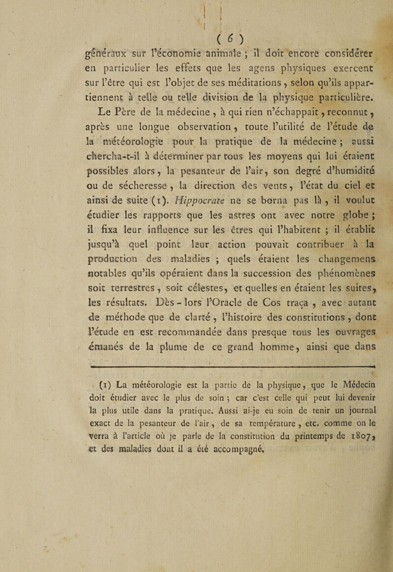 I f généraux sur l’écononnie animale ; il doit encore considérer en particulier les effets que les agens physiques exercent sur l’être qui esc l’objet de ses méditations j selon qu’ils appar¬ tiennent à telle ou telle division de la physique particulière. Le Père de la médecine , à qui rien n’échappait ^ reconnut ^ après une longue observation ^ toute l’utilité de l’étude de la météorologie pour la pratique de la médecine ; aussi chercha-t-il à déterminer par tous les moyens qui lui étaient possibles alors, la pesanteur de l’air, son degré d’humidité ou de sécheresse , la direction des vents, l’état du ciel et ainsi de suite (i). Hippocrate ne se borna pas là , il voulut étudier les rapports que les astres ont avec notre globe ; il fixa leur influence sur les êtres qui l’habitent ; il établit jusqu’à quel point leur action pouvait contribuer à la production des maladies ; quels étaient les changemens- notables qu’ils opéraient dans la succession des phénomènes soit terrestres, soit célestes, et quelles en étaient les suites, les résultats. Dès - lors l’Oracle de Cos traça , avec autant de méthode que de clarté , l’histoire des constitutions, dont l’étude en esc recommandée dans presque tous les ouvrages émanés de la plume de ce grand homme, ainsi que dans (i) La météorologie est la partie de la physique, que le Médecin doit étudier avec le plus de soin ; car c’est celle qui peut lui devenir la plus utile dans la pratique. Aussi ai-je eu soin de tenir un journal exact de la pesanteur de l’air,, de sa température , etc. comme on le verra à l’article ou je parle de la constitution du printemps de 1807, et des maladies dont il a été accompagné.