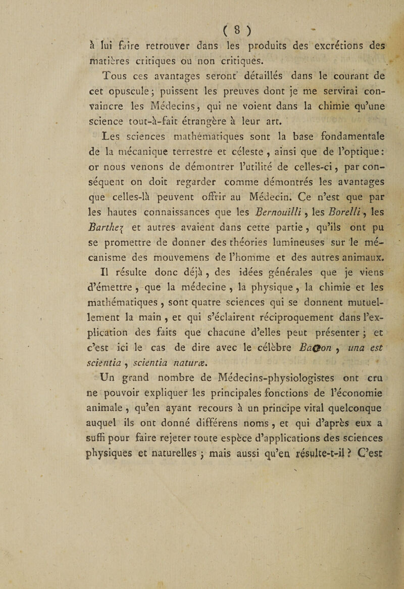 J à lui faire retrouver danS) les produits des excrétions des matières critiques ou non critiques. Tous ces avantages seront' détaillés dans le courant de cet opuscule; puissent les preuves dont je me servirai con¬ vaincre les Médecins, qui ne voient dans la chimie qu’une science tout-à-faic étrangère à leur art. ’ Les sciences mathématiques sont la base fondamentale de la mécanique terrestre et céleste, ainsi que de l’optique: or nous venons de démontrer l’utilité de celles-ci, par con¬ séquent on doit regarder comme démontrés les avantages que celles-là peuvent oifrir au Médecin^ Ce n’est que par les hautes connaissances que les Bernouilli Borelli les Barthei et autres avaient dans cette partie, qu’ils ont pu se promettre de donner des théories lumineuses sur le mé¬ canisme des mouvemens de l’homme et des autres animaux. Il résulte donc déjà , des idées générales que je viens d’émettre ,'que la médecine , la physique, la chimie et les mathématiques , sont quatre sciences qui se donnent mutuel¬ lement la main , et qui s’éclairent réciproquement dans l’ex¬ plication des faits que chacune d’elles peut présenter ; et c’est' ici le cas de dire avec le célèbre BaQon , una est scientia , scientia naturce. Un grand nombre de Médecins-physiologistes ont cru ne pouvoir expliquer les principales fonctions de l’économie animale , qu’en ayant recours à un principe viral quelconque auquel ils ont donné différens noms , et qui d’après eux a suffi pour faire rejeter toute espèce d’applications des sciences physiques et naturelles ; mais aussi qu’eu ? C'est