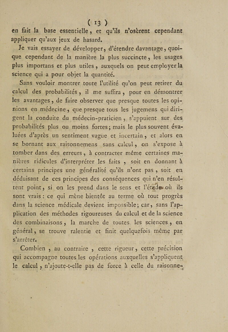 en fait la base essentielle, et qu’ils n’osèrent cependant appliquer qu’aux jeux de hasard. Je vais essayer de développer, d’étendre davantage, quoi¬ que cependant de la manière la plus succincte, les usages plus importans et plus utiles, auxquels on peut employer la science qui a pour objet la quantité. Sans vouloir montrer toute l’utilité qu’on peut retirer du calcul des probabilités , il me suffira , pour en démontrer les avantages , de faire observer que presque toutes les opi¬ nions en médecine, que presque tous les jugemens qui diri¬ gent la conduite du médecin-praticien, s’appuient sur des probabilités plus ou moins forces; mais le plus souvent éva¬ luées d’après un sentiment vague et incertain , et alors en se bornant aux .raisonnemens sans calcul, pn s’expose à tomber dans des erreurs , à contracter même certaines ma¬ nières ridicules d’interpréter les faits , soit en donnant à certains principes une généralité qu’ils n’ont pas , soit en déduisant de ces principes des conséquences qui n’en résul- tent point, si on les prend dans le sens et l’étadetcoù ils sont vrais : ce qui mène bientôt au terme où tout progrès dans la science médicale devient impossible; car, sans l’ap¬ plication des méthodes rigoureuses du calcul et de la science des combinaisons , la marche de toutes les sciences , en général, se trouve ralentie et finit quelquefois même par s’arrêter. Combien , au contraire , cette rigueur, cette précision qui accompagne toutes les opérations auxquelles s’appliquent le calcul , n’ajouce«c-elle pas de force à celle du raisonne-