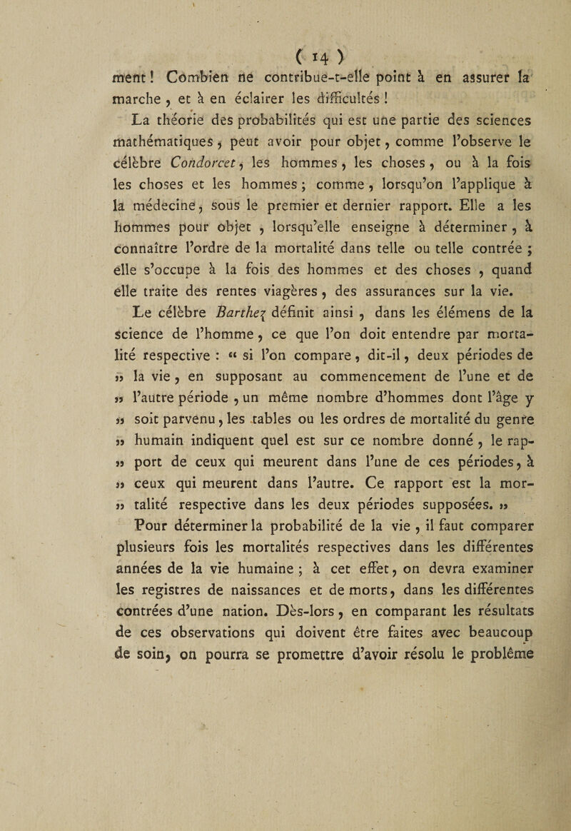 ment ! Cômbîen ne contribue-t-elle point à en assurer k marche , et à en éclairer les difficultés ! La théorie des probabilités qui esc une partie des sciences mathématiques 5 peut avoir pour objet, comme l’observe le célèbre Condorcet, les hommes 9 les choses , ou à la fois les choses et les hommes ; comme 9 lorsqu’on l’applique à la médecine 9 sous le premier et dernier rapport* Elle a les hommes pour objet , lorsqu’elle enseigne à déterminer 9 à connaître l’ordre de la mortalité dans telle ou telle contrée ; elle s’occupe à la fois des hommes et des choses 9 quand elle traite des rentes viagères 9 des assurances sur la vie. Le célèbre Barthei définit ainsi 9 dans les élémens de la science de l’homme 9 ce que l’on doit entendre par morta¬ lité respective : “ si l’on compare 9 dit-il 9 deux périodes de 35 la vie 9 en supposant au commencement de l’une et de îj l’autre période 9 un même nombre d’hommes dont l’âge y 33 soit parvenu 9 les .tables ou les ordres de mortalité du genre 33 humain indiquent quel esc sur ce nombre donné 9 le rap- 33 port de ceux qui meurent dans l’une de ces périodes 9 à 33 ceux qui meurent dans l’autre. Ce rapport est la mor- 33 talité respective dans les deux périodes supposées. 33 Pour déterminer la probabilité de la vie 9 il faut comparer plusieurs fois les mortalités respectives dans les différentes années de la vie humaine ; à cet effet 9 on devra examiner les registres de naissances et de morts 9 dans les différentes contrées d’une nation. Dès-lors 9 en comparant les résultats de ces observations qui doivent être faites avec beaucoup de soin, on pourra se promettre d’avoir résolu le problème