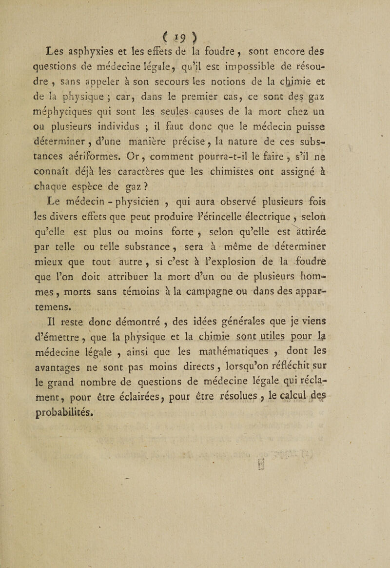 ( ?9 ) Les asphyxies et les efFecs de la foudre j sont encore des questions de médecine légale^ qu’il esc impossible de résou¬ dre , sans appeler à son secours les notions de la cymie et de la physique ; car^ dans le premier cas^ ce sont des gaz méphyciques qui sont les seules, causes de la mort chez un ou plusieurs individus ; il faut donc que le médecin puisse déterminer 5 d’une manière précise j la nature de ces subs¬ tances aériformes. Or, comment pourra-t'il le faire s’il ne connaît déjà les caractères que les chimistes ont assigné à chaque espèce de gaz ? Le médecin - physicien y qui aura observé plusieurs fois les divers effets que peut produire Pétincelle électrique j selon qu’elle est plus ou moins forte ^ selon qu’elle est attirée par telle ou telle substance , sera à même de déterminer mieux que tout autre , si c’est à l’explosion de la .foudre que l’on doit attribuer la mort d’un ou de plusieurs hom¬ mes 9 morts sans rémoins à la campagne ou dans des appar- temens. Il reste donc démontré y des idées générales que je viens d’émettre 5 que la physique et la chimie sont utiles pour 1^ médecine légale y ainsi que les mathématiques- y dont les avantages ne sont pas moins directs y lorsqu’on réfléchit sur le grand nombre de questions de médecine légale qui récla¬ ment, pour être éclairées^ pour être résolues ^ le calcul jdes probabilités. (