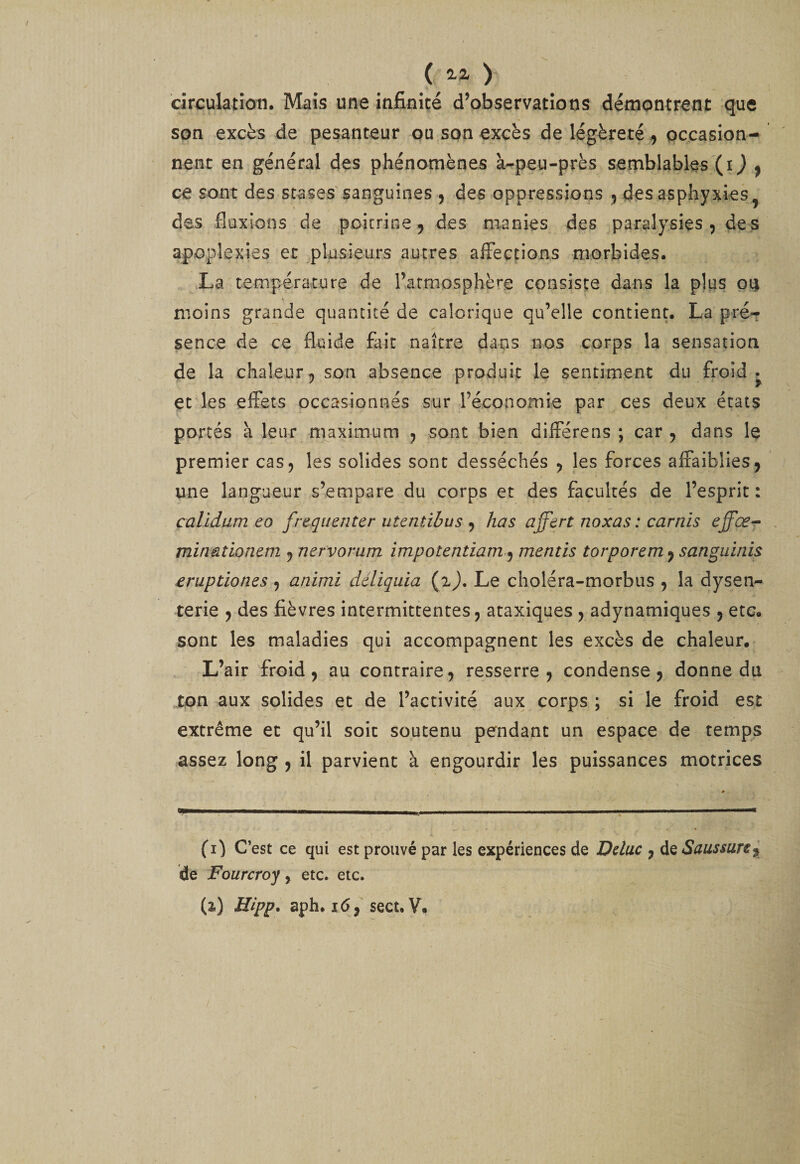 ( 2.Z &gt; circulation. Mais une infinité d’observations démontrent que son excès de pesanteur ou son excès de légèreté ^ pccasion- nenc en général des phénomènes à-peu-près semblables (i ) ^ ce sont des stases'sanguines , des oppressions ^ des asphyxies^ des fluxions de poitrine ^ des manies des paralysies 5 de s apoplexies et plasieLirs autres affections morbides. La température de rarmosphère consisçe dans la plus pij moins grande quantité de calorique qu’elle contient. La pré¬ sence de ce fluide fait naître dans nos corps la sensation de la chaleur5 son absence produit le sentiment du froid, et les effets occasionnés sur l’économie par ces deux états portés à leur maximum ^ sont bien différens ; car ^ dans le premier cas 5 les solides sont desséchés , les forces affaiblies j une langueur s’empare du corps et des facultés de l’esprit : calidum eo fréquenter utentibus ^ has affert noxas : carnis effœ-r minüîioneni j nervorum impotentiam^ mentis torporem ^ sanguinis eruptiones ^ animi déliquia (ij. Le choléra-morbus , la dysen¬ terie 9 des fièvres intermittentes ^ ataxiques ^ adynamiques ^ etc. sont les maladies qui accompagnent les excès de chaleur. L’air froid, au contraire, resserre, condense, donne du ton aux solides et de l’activité aux corps ; si le froid est extrême et qu’il soit soutenu pendant un espace de temps assez long , il parvient à engourdir les puissances motrices «P-' . ■—i- I l'i.» ■■■ Il ,.i .  ■ .—— c (i) C’est ce qui est prouvé par les expériences de Dduc , de Saussure^ de Fourcroy &gt; etc. etc.