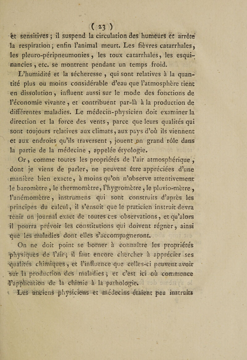 ( 2-3 ') _ •%t sènsîtîfes ; il îsuspend la circulation desliuméürs ec arrête la respiration; enfin l’animal meurt. Les fièvres catarrhales^ les pleiiro-péripneumonies J les toux catarrhales, les esqui- nancies , etc. se m.ontrent pendant un temps froid. L’humidité et la sécheresse , qui sont relatives à la quan¬ tité plus ou moins considérable d’eau que l’atmosphère tient en dissolution, influent aussi sur le mode des fonctions de l’économie vivante , et contribuent par-là à la production de différentes maladies. Le médecin-physicien doit examiner la direction et la force des vents, parce que leurs qualités qui sont toujours relatives aux climats, aux pays d’où ils viennent et aux endroits qu’ils traversent , jouent j3n grand rôle dans c- la partie de la médecine , appelée écyologie. Or, comme toutes les propriétés de l’air atmosphérique,^ dont je viens de parler, ne peuvent être appréciées d’une manière bien exacte, à moins qu’on n’observe attentivement le baromètre , le thermomètre, l’hygromètre , le plu vio-mètre , l’anémomètre, instrumens qui sont construits d’après les 'principes du calcul, il s’ensuit que le praticien instruit devra ‘tènir un journal exact de toutes ces 'observations, et qu’alors il pourra prévoir les constitutions qui doivent régner, ainsi que lés maladies dont elles s’accompagneront.. On ne doit point se borner à connaître les propriétés ^physiques de l’air; il faut encore chêrcher à apprétier-ses ‘Iqualirés chimiques , 'et l’influence ‘que celles-ci peutrent av^oir ‘^sur la produccibii des maladies ; et c’est iti où commence d’application de la chimie à la ^patho!ogie% ^ Les ^iCienè physicie^^’S-Ct médecins peu instruits