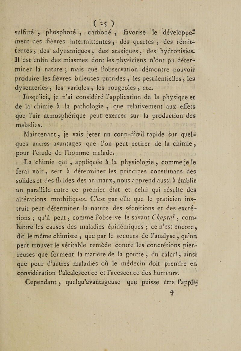 ment des lèvres intermittentes ^ des' quartes , des rémit- tarires, des adynarniques ^ des‘ataxiques, des hydropisies* Il esc enfin des miasmes dont les physiciens n’ont pu déter¬ miner la nature ; mais que l’observation démontre pouvoir produire les fièvres bilieuses putrides, les pestilentielles, les dysenteries, les varioles , les rougeoles , etc. Jusqu’ici, je n’ai considéré l’application de la physique et de la chimie à la pathologie , que relativement aux effets que l’air atmosphérique peut exercer sur la production des maladies. ' Maintenant, je vais jeter un coup-d’œil rapide sur quel¬ ques autres avantages que l’on peut retirer de la chimie ^ pour rérude de Thomnie malade. ‘La chimie qui , appliquée à la physiologie, comme je le ferai voir, sert a déterminer les principes constituans des solides et des fluides des animaux, nous apprend aussi à établir un parallèle entre ce premier état et celui qui résulte des altérations morbifiques. C’est par elle que le praticien ins¬ truit peut déterminer la nature des sécrétions et des excré¬ tions ; qu’il peut, comme l’observe le savant Chaptal, com- - battre les causes des maladies épidémiques ; ce n’est encore 5 dit le rriême chimiste , que par le secours .de l’analyse, qu’oti peut trouver le véritable remède contre les concrétions pier¬ reuses que forment la matière de la goutte, du calcul, ainsi que pour d’autres maladies où le médecin doit prendre en considération l’alcalescence et l’acescence des humeurs. , Cependant 5 quelqu’avantageuse que puisse être l^applî4 4 \