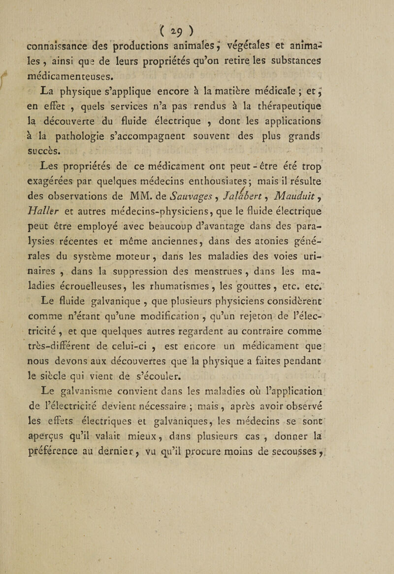 ( ^9 ) connaîssance des productions animales les , ainsi que de leurs propriétés qu’on retire les substances médicamenteuses, La physique s’applique encore à la matière médicale ; et ^ en effet , quels services n’a pas rendus à la thérapeutique la découverte du fluide électrique ^ dont les applications à la pathologie s’accompagnent souvent des plus grands succès. - ' Les propriétés- de ce médicament ont peut-être été trop exagérées par quelques médecins enthousiates; mais il résulte des observations de MM. de Sauvages ^ Jalabert ^ Maudult ^ Halhr et autres médecins-physiciens, que le fluide électrique peut être employé avec beaucoup d’avantage dans des para¬ lysies récentes et même anciennes, dans des atonies géné¬ rales du système moteur, dans les maladies des voies uri¬ naires , dans la suppression des menstrues , dans les ma¬ ladies écrouelleuses, les rhum.atismes, les gouttes, etc. etc. Le fluide galvanique , que plusieurs physiciens considèrent comme n’étant qu’une modification , qu’un rejeton de l’élec- ' tricité, et que quelques autres regardent au contraire comme très-différent de celui-ci , est encore un médicament que; nous devons aux découvertes que la physique a faites pendant le siècle qui vient de s’écouler. Le galvanisme convient dans les maladies où l’application' de l’électricité devient nécessaire ; mais, après avoir observé les effets électriques et galvaniques, les médecins se sont' aperçus qu’il valait mieux, dans plusieurs cas, donner la préférence au dernier, vu qu’il procure moins de secousses,. végétales et anima- I