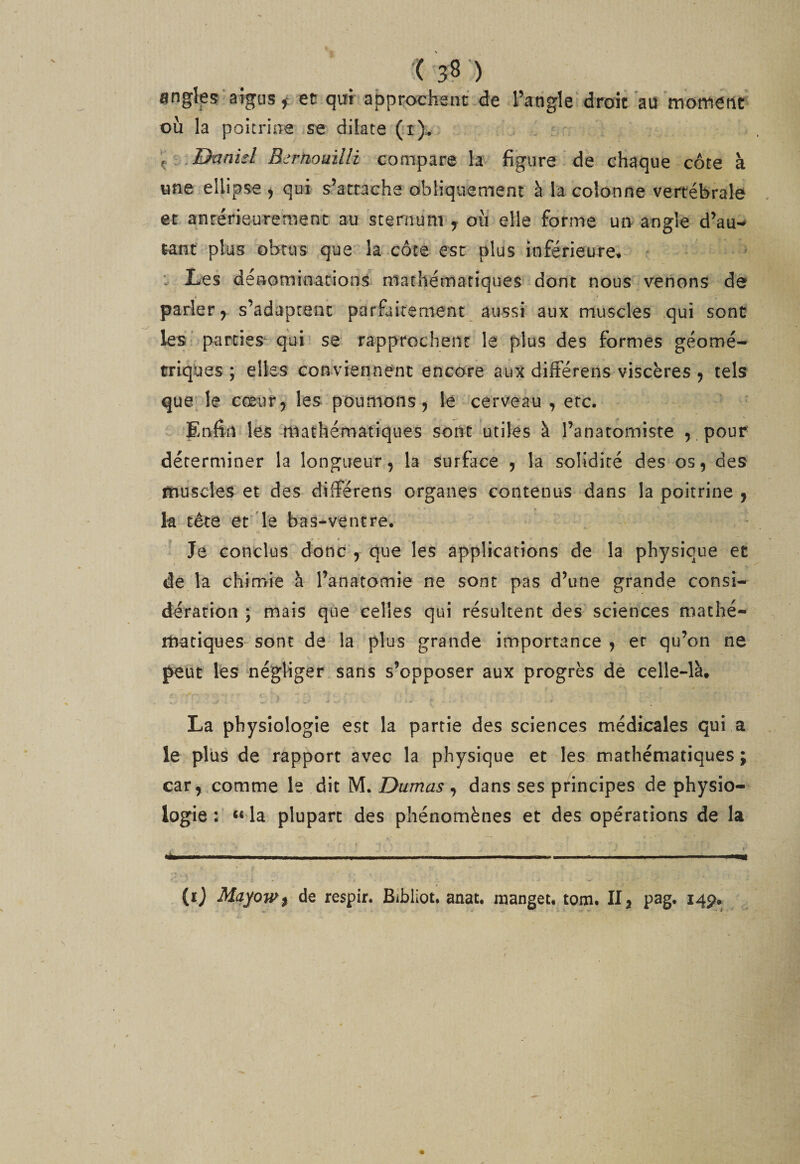 angles aigus ^ ec qui approchent de l’angle droit au motnerif où la poitrine se dilate (*i), ^ ^..Dxxnul Berhouilli compare la figure * de chaque côte à «ne ellipse^ qui s’attache obliquement à la colonne vertébrale , et antérieurement au sternum ^ où elle forme un angle d’au-^ tant plus obtus que la-côte est plus inférieure, .. Les dénominations mathématiques dont nous venons de parler, s’adaptent porfaitement aussi aux muscles qui sont les* parties^ qui se rapprochent le plus des formes géomé¬ triques ; elles conviennent encore aux différens viscères , tels quelle eceur, les poumons, lé cerveau , etc. ^ Enfin les iiiathématiques sont utiles à l’anatomiste 5 .pour déterminer la longueur, la surface , la solidité des os, des muscles et des différens organes contenus dans la poitrine , k tête ét''le bas-ventre. ^ Je conclus donc , que les applications de la physique et de la chimie à l’anatomie ne sont pas d’une grande consi¬ dération ; mais que celles qui résultent des sciences mathé¬ matiques sont de la plus grande importance , et qu’on ne peut lés négliger sans s’opposer aux progrès de celle-là, La physiologie esc la partie des sciences médicales qui a le plus de rapport avec la physique et les mathématiques; car, comme le dit M. Dumas ^ dans ses principes de physio¬ logie : la plupart des phénomènes et des opérations de la ijfcllll 11. I..— ........ Ml. ■ ■■ I ni .1 —... .1 11,1» (î) Mayow% de respir. Bibliot. anat, manget, tom. II, pag. 145?^,