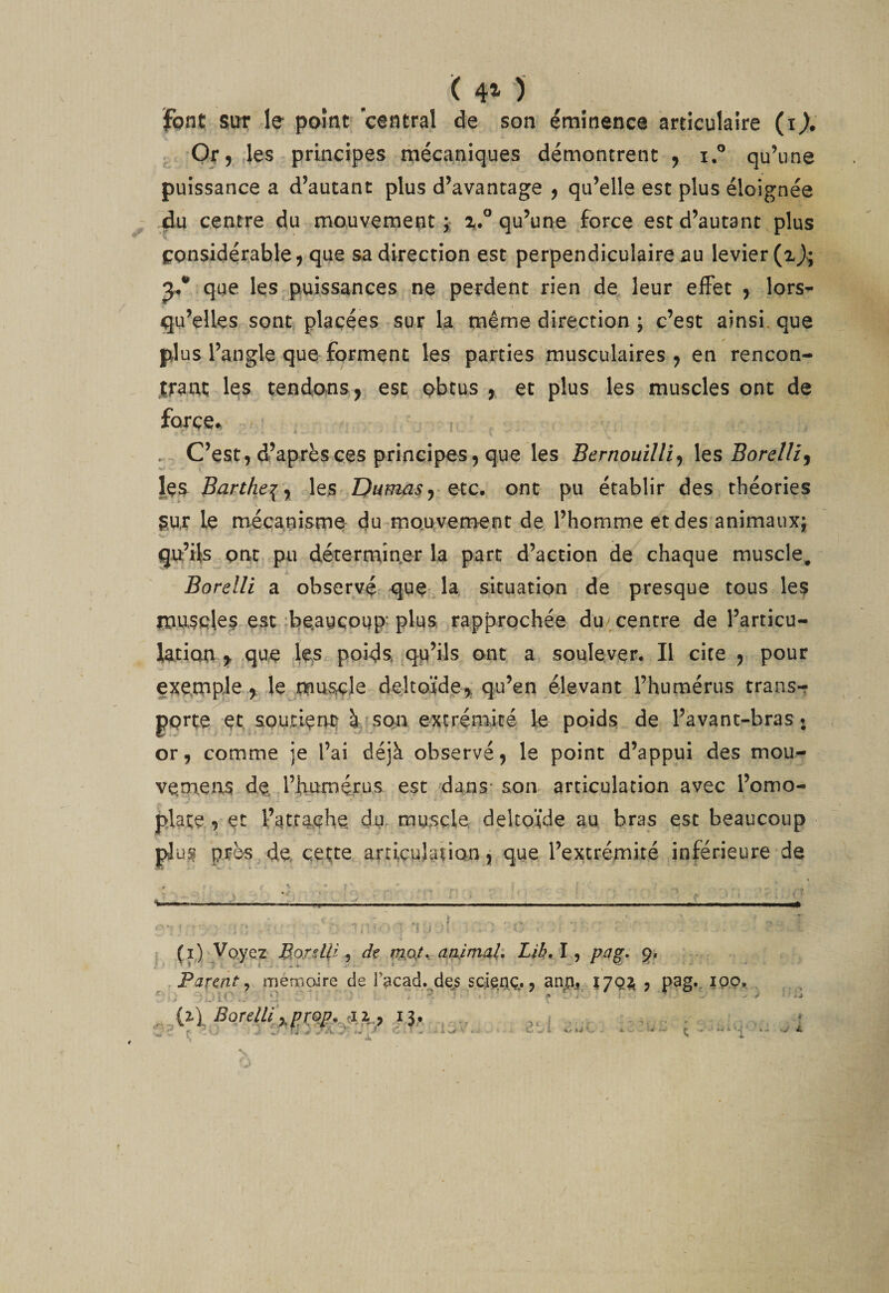 ( 4^ ) font SUT le pomt central de son éminence articulaire (i^. Or, les principes mécaniques démontrent , i.® qu’une puissance a d’autant plus d’avantage , qu’elle est plus éloignée jàu centre du mouvement;: 2^.° qu’une force est d’autant plus considérable, que sa direction est perpendiculaire^u levier que les puissances ne perdent rien de leur eiFet , lors¬ qu’elles sonti placées sur la même direction ; c’est ainsi, que plus l’angle que forment les parties musculaires, en rencon¬ trant le? tendons,, est obtus , et plus les muscles ont de force^ V . C’est, d’après ces principes, que les Bernouilli^ les Sorc///, le?. Bü.rthe\ y^ les Dumas etc. ont pu établir des théories gur le mécanisme du mouvement de l’homme et des animaux; Q-u’ils ont pu déterminer la part d’action de chaque muscle, Borelli a observé que la situation de presque tous le? muscles est beaucoup* plus rapprochée du centre de l’articu¬ lation^ que les poids, qu’ils ont a soulever. Il cite , pour exemple Je muscle deltoïde,, qu’en élevant l’humérus trans-? porte et soutienti à son e-xtréniicé le poid? de l’avant-bras* or, comme je l’ai déjà observé, le point d’appui des mou- ve.meix? de. l’humérus est dans- son articulation avec l’omo¬ plate , et l’atra.ehe du, muscle, deltoïde au bras esc beaucoup plu? près de cette articulaiion j que l’extrémité inférieure de ^oycz BorsUi ^ de aairtiab Lih, \ ^ pa^. p. Parent^ mémoire de Facad. de^s SQ^aç.., Î7QÎ^ j pag.. iQO^ i%\ Borellt,,pro^,^Xi, 13,, Av/ V ? ‘ I W - * J «