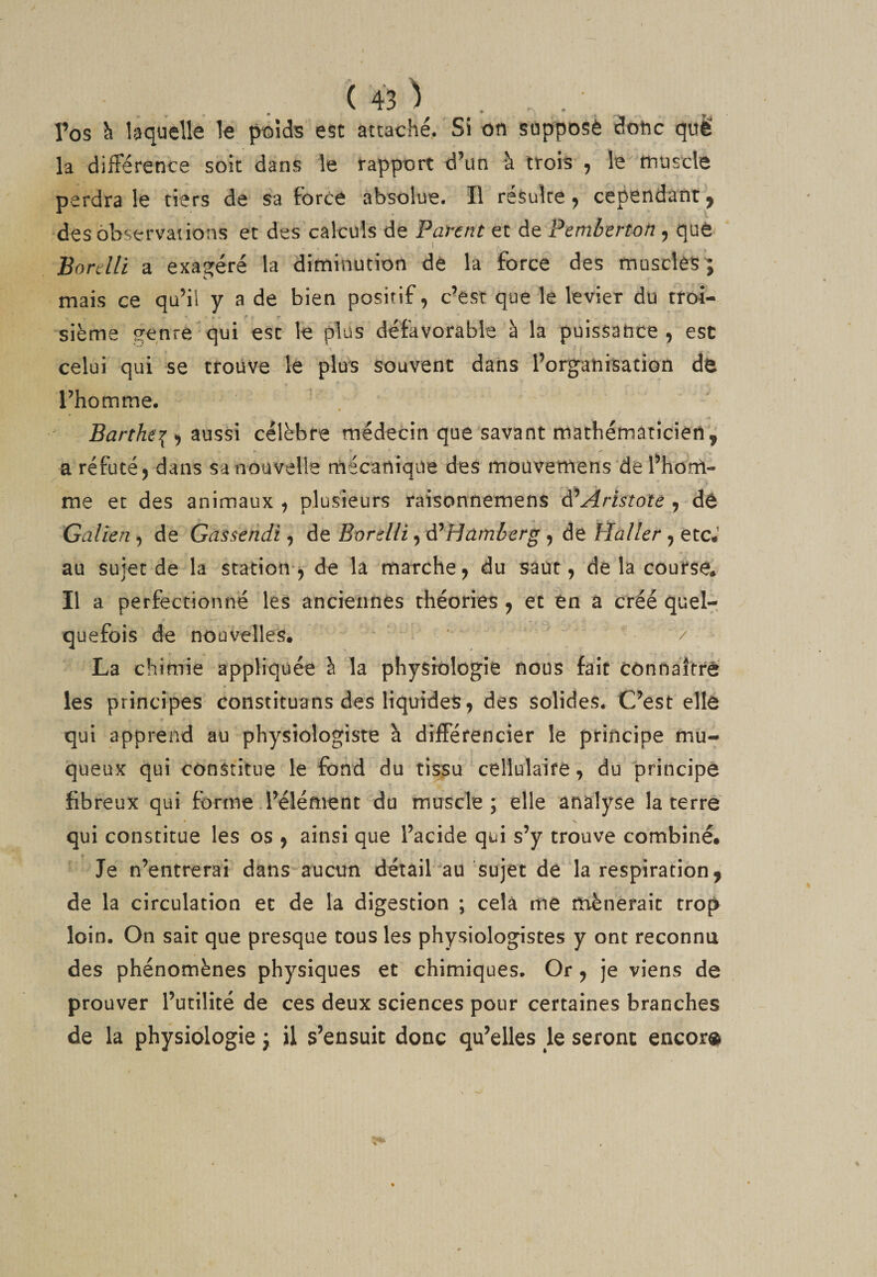 Tos ^ laquelle le poids est attaché. Si on supposé donc quë la diiFérence soit dans le rapport d’un à trois 5 le tnuscle perdra le tiers de sa force absolue. Il résulte y cependant y des observations et des calculs de Parent et de Pcmbertm , qué Bonlli a exagéré la diminution de la force des musclest mais ce qu’il y a de bien positif, c’est que le levier du troi¬ sième genre qui esc le plus défavorable à la puissance, est celui qui se trouve-le plus souvent dans l’organisation de l’homme. Barthe\ ^ célèbre médecin que savant mathématicien'^ a réfuté, dans sa nouvelle mécanique des moüvemens de l’hom¬ me et des animaux , plusieurs raisonnemens Aristote , dè Galien, de Gassendi, de Bordli, d^Hamèerg , de Haller, etc.’ au sujet de la station-^ de la marche, du saut, de la course. Il a perfectionné les anciennes théories , et en a créé quel¬ quefois de nouvelles. ' / La chimie appliquée à la physiologie nous fait Cônnaitré les principes constituans des liquides, des solides. C’est elle qui apprend au physiologiste à dijfFérencîer le principe mu¬ queux qui constitue le fond du tissu cellulaire, du principe fibreux qui forme .l’élément du muscle; elle analyse la terre qui constitue les os , ainsi que l’acide qui s’y trouve combiné. Je n’entrerai dans'-aucun détail au sujet de la respiration^ de la circulation et de la digestion ; cela me mènerait trop loin. On sait que presque tous les physiologistes y ont reconnu des phénomènes physiques et chimiques. Or, je viens de prouver l’utilité de ces deux sciences pour certaines branches de la physiologie ; il s’ensuit donc qu’elles le seront encor®