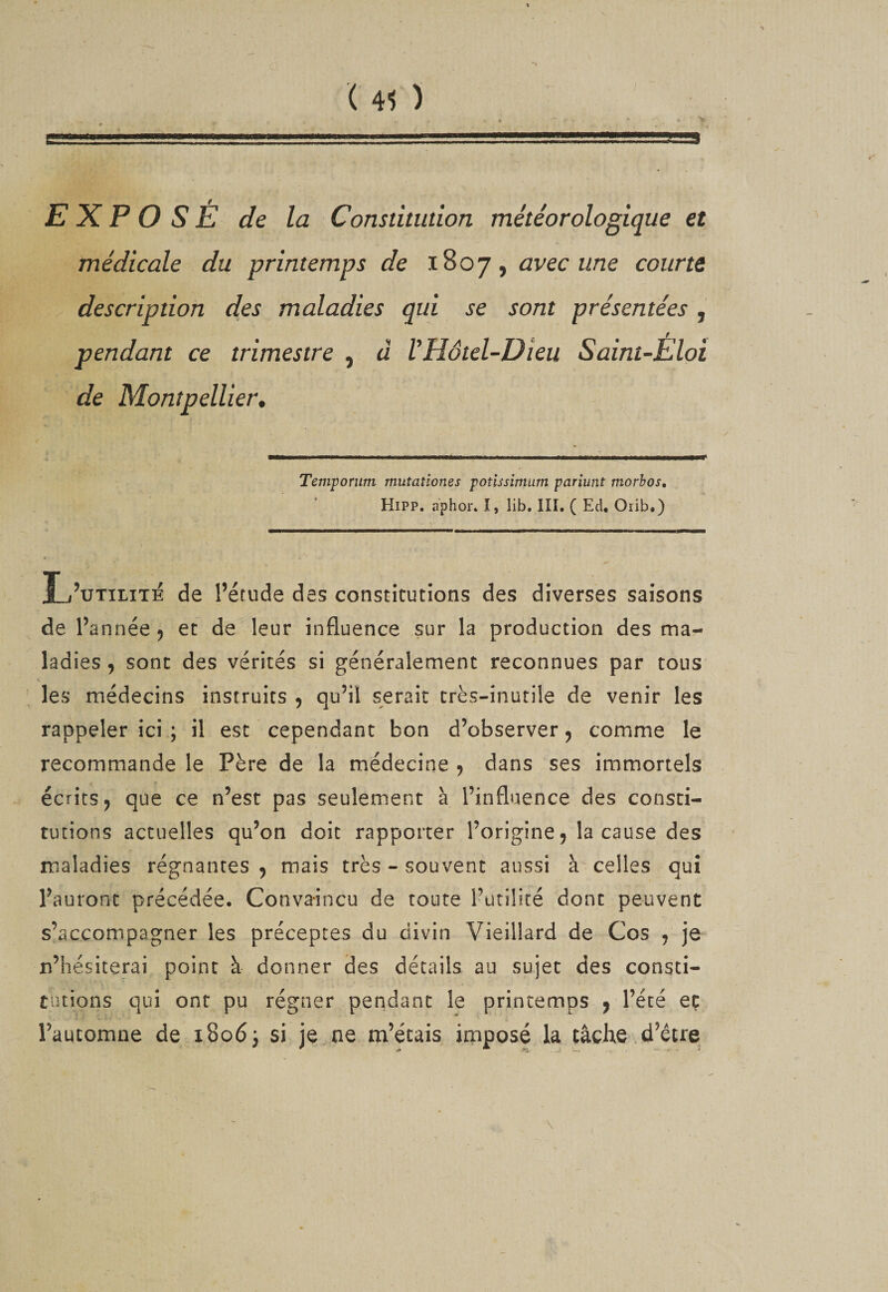 ( 41 ) EXPOSÉ de la Constitudon météorologique et médicale du printemps de 1807, avec une courte description des maladies qui se sont présentées , pendant ce trimestre , à VHôtel-Dieu Saint-Éloi de Montpellier, ■MM—-Il 11 ■■■Il .... mm immmmmÊÊÊÊÈÊmmÊmÊmammtÊmmmÊm Temporum mutationes potîssimum pariunt morhos, HiPP, aphor* I, lib. III. ( Ecl* Oiib.) L’utilité de l’étude des constitutions des diverses saisons de l’année 5 et de leur influence sur la production des ma¬ ladies , sont des vérités si généralement reconnues par tous •c les médecins instruits 5 qu’il serait très-inutile de venir les rappeler ici ; il est cependant bon d’observer, comme le recommande le Père de la médecine , dans ses immortels écrits, que ce n’est pas seulement à l’influence des consti¬ tutions actuelles qu’on doit rapporter l’origine, la cause des maladies régnantes , mais très - souvent aussi à celles qui l’auront précédée. Convaincu de toute l’ütiliré dont peuvent s’accompagner les préceptes du divin Vieillard de Cos , je n’hésiterai point à donner des détails au sujet des consti¬ tutions qui ont pu régner pendant le printemps , l’été eç l’automne de i8o6j si je.ne m’étais imposé la tâche d’être