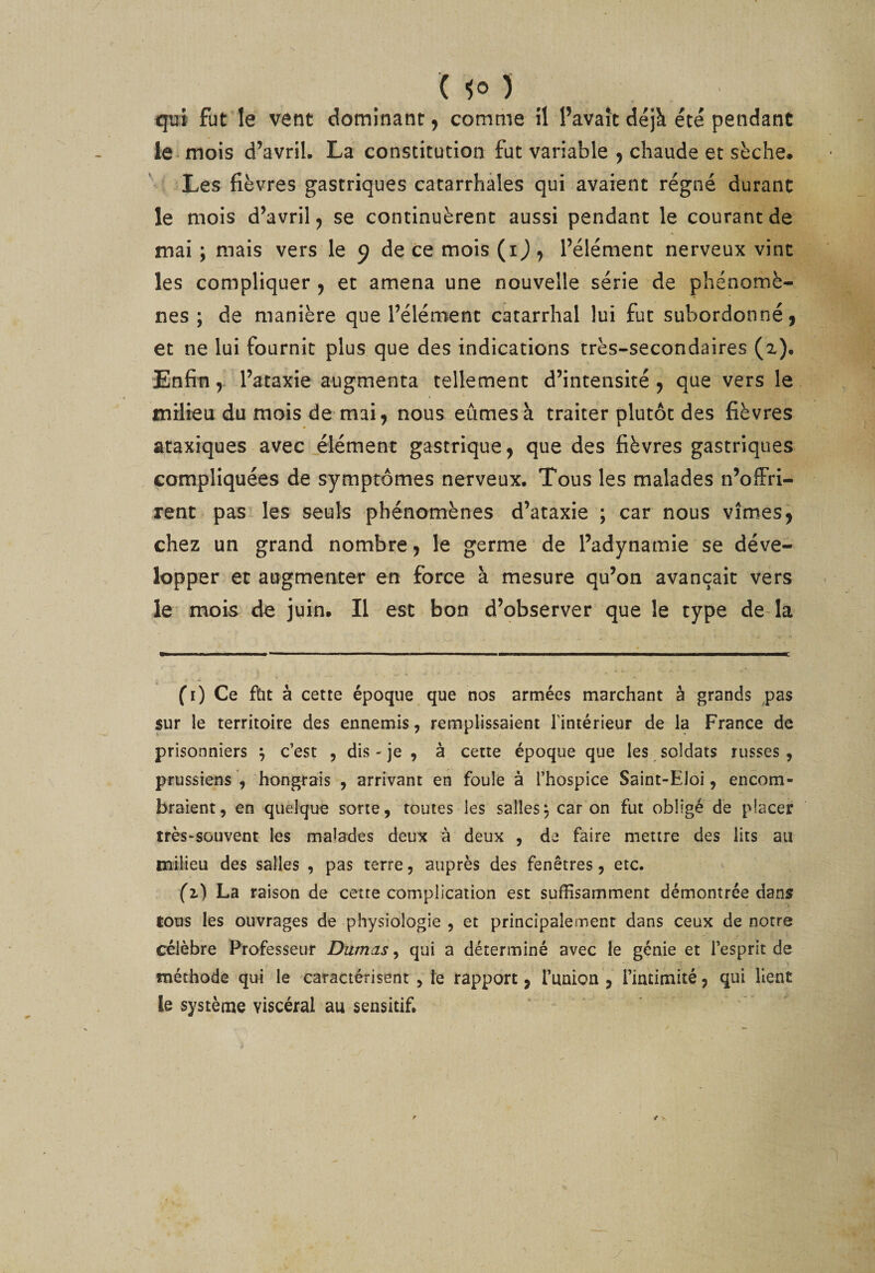 qui fut le vent dominant j comme îl l’avaît déjà été pendant le mois d’avril. La constitution fut variable 5 chaude et sèche. Les fièvres gastriques catarrhales qui avaient régné durant le mois d’avril^ se continuèrent aussi pendant le courant de mai ; mais vers le 9 de ce mois (i j , l’élément nerveux vint les compliquer y et amena une nouvelle série de phénomè¬ nes ; de manière que l’élément catarrhal lui fut subordonné, et ne lui fournit plus que des indications très-secondaires (z). Enfinl’ataxie augmenta tellement d’intensité , que vers le milieu du mois de mai, nous eûmes à traiter plutôt des fièvres ataxiques avec élément gastrique, que des fièvres gastriques compliquées de symptômes nerveux. Tous les malades n’offri¬ rent pas les seuls phénomènes d’ataxie ; car nous vîmes, chez un grand nombre, le germe de l’adynamie se déve¬ lopper et augmenter en force à mesure qu’on avançait vers le' mois de juin. Il est bon d’observer que le type de-la fi) Ce fbt à cette époque que nos armées marchant à grands pas sur le territoire des ennemis, remplissaient l’intérieur de la France de prisonniers ^ c’est , dis - je , à cette époque que les soldats russes, prussiens , hongrais , arrivant en foule à l’hospice Saint-Eloi, encom¬ braient, en quelque sorte, toutes les sallesj car on fut obligé de placer très-souvent les malades deux à deux , de faire mettre des lits au milieu des salles , pas terre, auprès des fenêtres, etc. (z) La raison de cette complication est suffisamment démontrée dans tous les ouvrages de physiologie, et principalement dans ceux de notre célèbre Professeur Damas, qui a déterminé avec le génie et l’esprit de méthode qui le caractérisent , te rapport, l’union, rintimité, qui lient le système viscéral au sensitif.