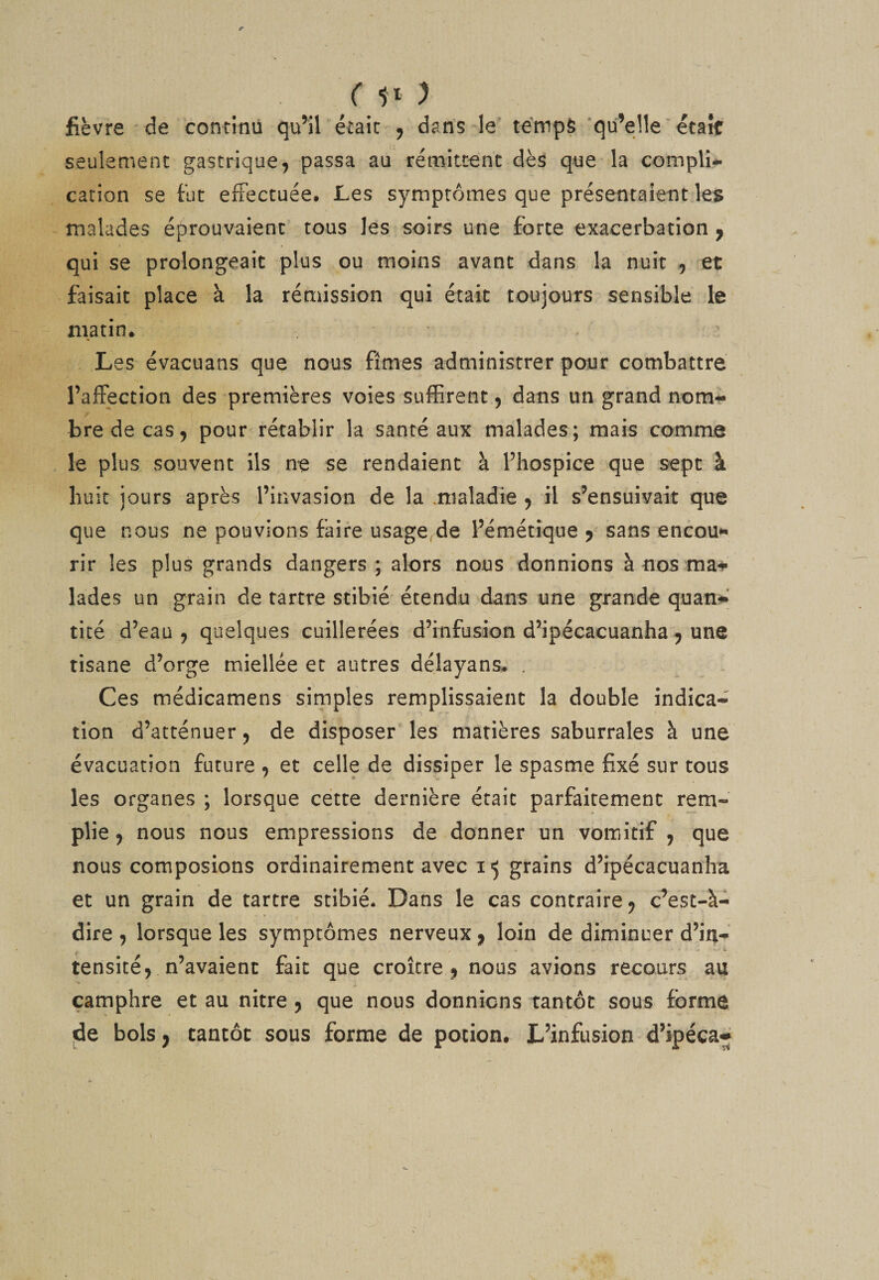 ( ) fièvre ■ de continu qu’il était , dans-le témpS'qu’elle ‘ était seulement gastrique^ passa au rémitœnc dès que la complî-* cation se fut ertectuée* Les symptômes que présentaient les malades éprouvaient tous les soirs une forte exacerbation j qui se prolongeait plus ou moins avant dans la nuit , et faisait place à la rémission qui était toujours sensible le matin. Les évacuans que nous fîmes administrer pour combattre l’affection des premières voies suffirent 5 dans un grand nom-^ bredecas, pour rétablir la santé aux malades; mais comme le plus souvent ils ne se rendaient à l’hospice que sept à huit jours après l’invasion de la .maladie ^ il s’ensuivait que que nous ne pouvions faire usage,de l’émétique 5 sans encou*' rir les plus grands dangers; alors nous donnions à nos ma*»» lades un grain de tartre stibié étendu dans une grande quan-»^ ticé d’eau 5 quelques cuillerées d’infusion d’ipécacuanha^ une tisane d’orge miellée et autres délayans. . Ces médicamens simples remplissaient la double indica* tion d’atténuer, de disposer' les matières saburrales à une évacuation future ^ et celle de dissiper le spasme fixé sur tous les organes ; lorsque cette dernière était parfaitement rem¬ plie 5 nous nous empressions de donner un vomitif , que nous composions ordinairement avec grains d’ipécacuanha et un grain de tartre stibié. Dans le cas contraire ^ c^est-à- dire , lorsque les symptômes nerveux ^ loin de diminuer d’in¬ tensité ^ n’avaient fait que croître^ nous avions recours au camphre et au nitre 5 que nous donnions tantôt sous forme de bols J tantôt sous forme de potion. L’infusion d’ipéca^ )