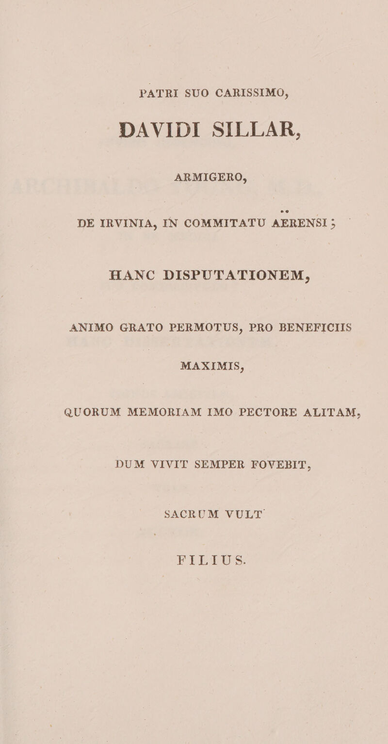 PATRI SUO CARISSIMO, DA VIDI SILLAR, ARMIGERO, DE IRVINIA, IK COMMITATU AERENSI ^ HANC DISPUTATIONEM, ANIMO GRATO PERMOTUS, PRO BENEFICIIS MAXIMIS, QUORUM MEMORIAM IMO PECTORE ALITAM, DUM VIVIT SEMPER FOVEBIT, SACRUM VULT FILIUS.