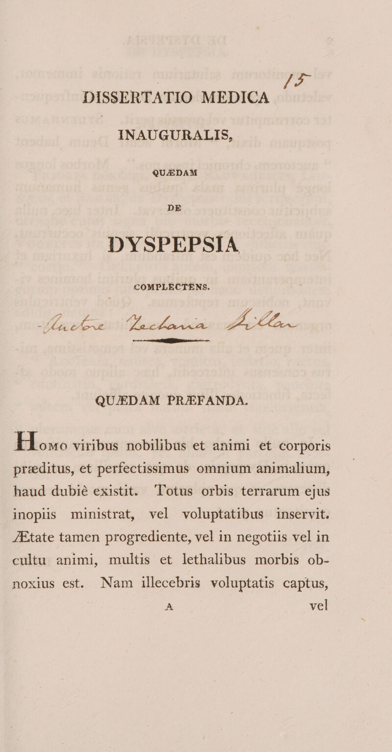 /r DISSERTATIO MEDICA INAUGUBALIS, QUADAM DE DYSPEPSIA COMPLECTENS. QU.^DAM PRAEFANDA. JEIomo viribus nobilibus et animi et corporis praeditus, et perfectissimus omnium animalium, haud dubie existit* Totus orbis terrarum ejus inopiis ministrat, vel voluptatibus inservit, ^tate tamen progrediente, vel in negotiis vel in cultu animi, multis et lethalibus morbis ob¬ noxius est. Nam illecebris voluptatis captus, A vel