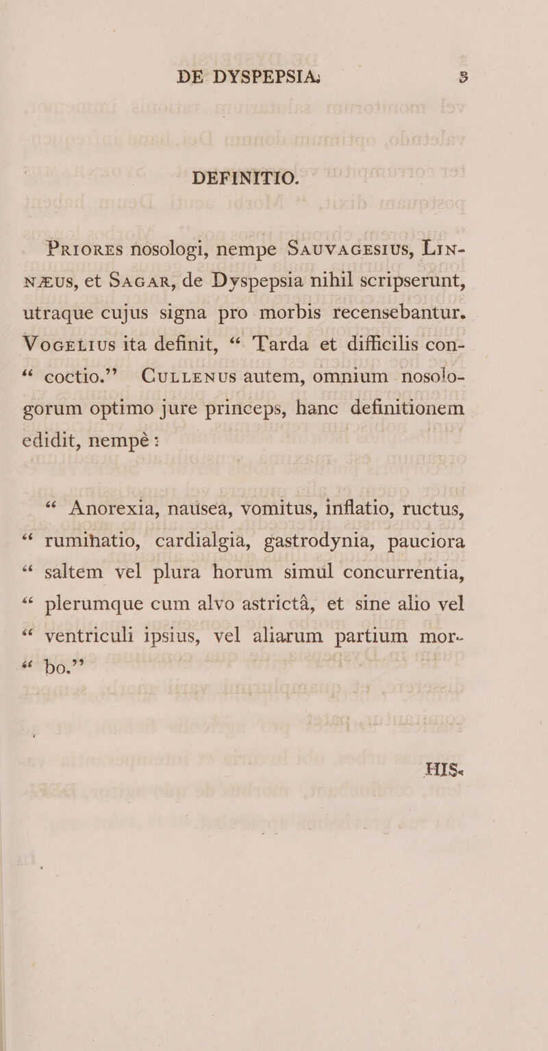 DEFINITIO. Priores nosologi, nempe Sauvagesius, Lin- N^us, et Sagar, de Djspepsia nihil scripserunt, utraque cujus signa pro morbis recensebantur. VoGELius ita definit, “ Tarda et difficilis con- coctio.” CuLLENUs auteiu, omnium nosolo- gorum optimo jure princeps, hanc definitionem edidit, nempe: ‘‘ Anorexia, nausea, vomitus, inflatio, ructus, “ rumihatio, cardialgia, gastrodynia, pauciora saltem vel plura horum simul concurrentia, plerumque cum alvo astricta, et sine alio vel ventriculi ipsius, vel aliarum partium mor- bo,” HIS.