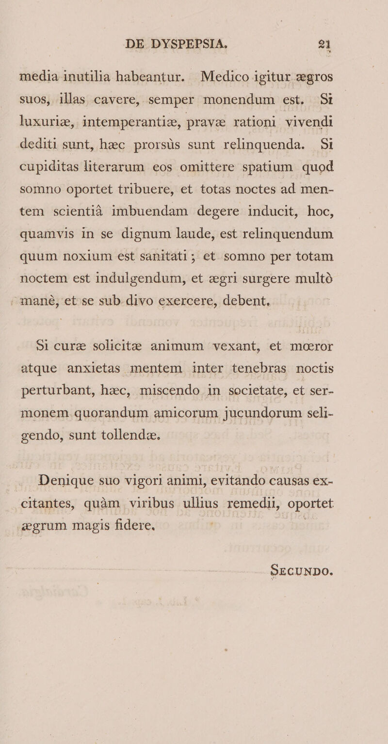 media inutilia habeantur. Medico igitur segros suos, illas cavere, semper monendum est. Si luxuriae, intemperantia, pravae rationi vivendi dediti sunt, haec prorsus sunt relinquenda. Si cupiditas literarum eos omittere spatium qupd somno oportet tribuere, et totas noctes ad men¬ tem scientia imbuendam degere inducit, hoc, quamvis in se dignum laude, est relinquendum quum noxium est sanitati; et somno per totam noctem est indulgendum, et aegri surgere multo mane, et se sub divo exercere, debent. Si curae solicitae animum vexant, et moeror atque anxietas mentem inter tenebras noctis perturbant, haec, miscendo in societate, et ser¬ monem quorandum amicorum jucundorum seli¬ gendo, sunt tollendae, ; j Deqique suo vigori animi, evitando causas ex¬ citantes, quam viribus ullius remedii, oportet ^grum magis fidere. Secundo.