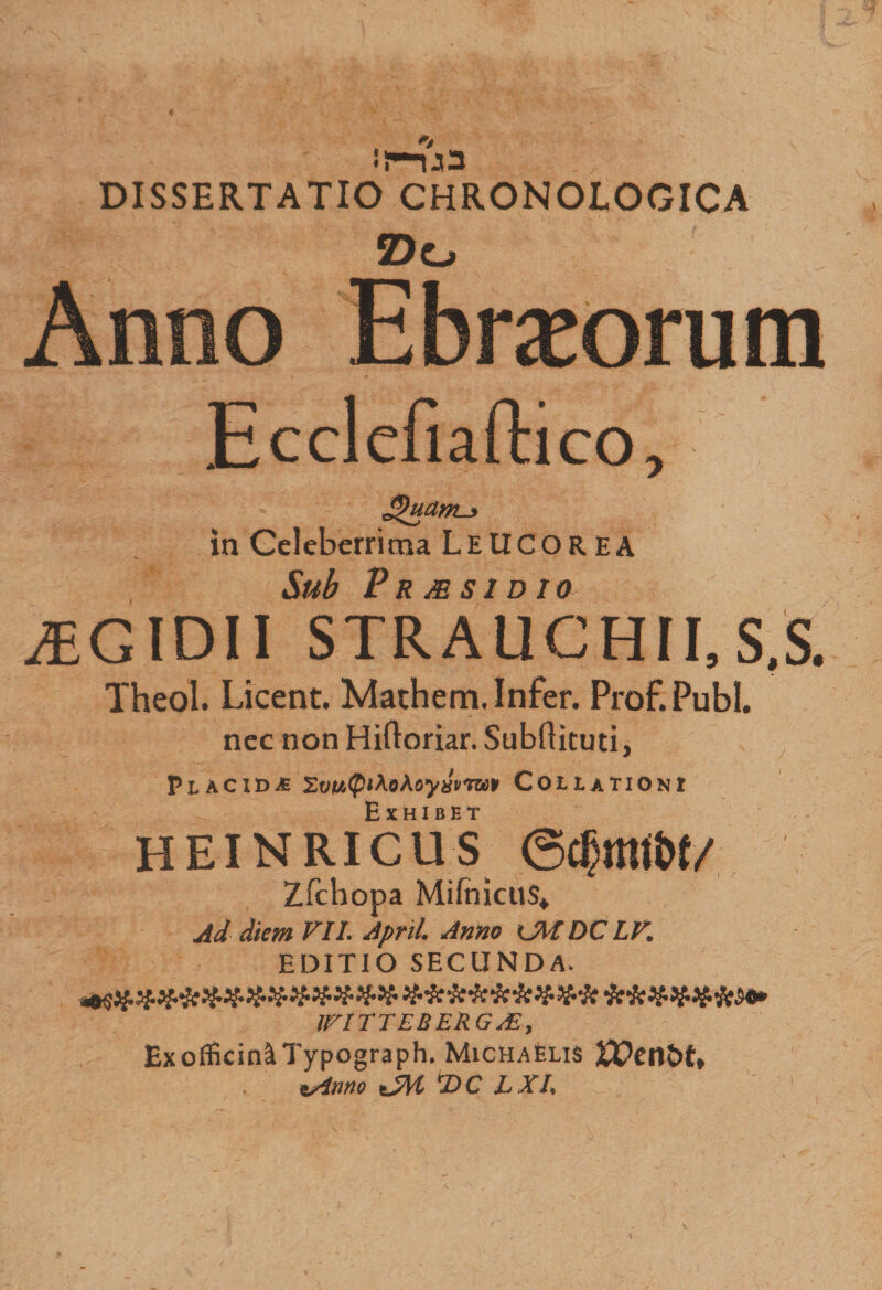 DISSERTATIO CHRONOLOGICA Z)o EcclcEaftico, JQuam-j in Celeberrima L E UCOR EA Sub P R MSI D 10 ^egidii strauchii,s,s. Theol. Licent. Mathem. Infer. Prof.Publ. nec nonHiftoriar.Subflkuti, v Placida ZvMQthohoyxvvwv Collationi Exhibet heinricus Zfchopa MifnicuS* Ad diem VII. April. Anno lMDCLV. EDITIO SECUNDA. $ifk WITTLBERG AE, Ex officin^Typograph. MichaElis U?enJ)t» . t/inno ejyr T)C L XI.