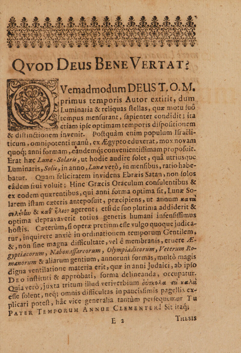 Qvod Deus Bene Vertati **5f! Vemadmodam DEUS T. O. M. uprimus temporis Autor extitit, dum ia h Luminaria &amp; reliquas flellas, qua: nvoru fud ifQjtempus menfurant, fapienter condidit.; ita __d efiam ipfe optimam temporis difpoficionecn &amp; difiindtionem invenir. Poftquatn enim populum Ifraeli- ticum .omnipotenti manu, ex vEgyptoeduxerat &gt; mox novam quoq; anni formam .eandemqjconyenientiilimamprqpofoit. £rat haec Lun&lt;e - Solaris, ut hodie audire folet» qua utriusquc Luminaris,Solii,in anno.Luntveto, in mentibus, ratio habe¬ batur Quam felicitatem invidens Ebratis Satan »non iolos eadem frui voluit; Hinc Grscis Oraculum confulentibus &amp; ex eodem qusrentibus.qui anni forma optima fir,Luo* So¬ larem iftam exterisantepofuit, prazcipiens,ut annum »am . i, &amp; xaS’ xAiov agerent; etfi de fuo plurima addiderit &amp; *]t 6=neris humani inf.nCOim». hofHs. Caeterum, fi opera: pretium ede vulgo quoque judica- inauircre anxie in ordinationem temporum Gentilem, “nonCwe m agna difficultate, vel e membranis, eruere rE- gyptiacortim, Nabon^reorum, Olymfuduorum, Veterum Ro- « oii^rnni ^entium» annorum rormas}multo magis Dfo inftituti &amp; approbati, forma delineanda, occupatur. rviia vero, juxta tritum illud veriverbium «&gt;»•*« «* ** 2fe folent.neq; omnis difficultas inpancuhmis pageHis ex- n cari poteA, hac vice generalia tantum pevfcquymur T« Pater Temporum Annue Ciementer, Sn. itaq, £ 2 Thesis \