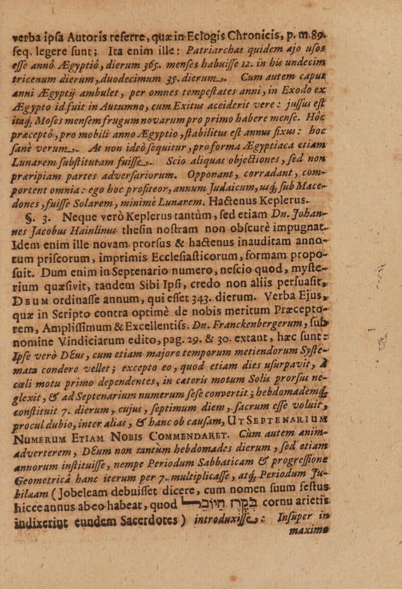 verba ipla Antoris referre, qua? in Eclogis Chronicis, p. tu-.8^ feq. legere funt; Ita enim ille: Patrmrchas quidemajo ufios ejfie anno Adgyp tio , dierum jtff* men fies habuijje 12. in his undecim tricenum dierum ,Auo decimum qf. dierunts» Cum autem caput anni .ALgyptij ambulet , per omnes tempcftates anni, in Exoao ex. JEgypto id fuit in Autumno, cum. Exitus acciderit vere: jufifius e fi itu fi Alofes menfemfrugum novarum pro primo haber e menfc. Hoc pr&amp;ceptbypro mobili anno Algyptio ,fi abilitus e fi annus fixus: hoc Jane verum.At non ideofequitur ,pro forma AZgyptiaca etiam Lunarem fiubfi it utam fuijfe^.. Scio aliquas 0 bj eliion es y fed non. praripiam partes adv er far torum* Opponant y corradanty.cOM*- portent omnia: ego hoc profiteor, annumJudaicum, usq^fhh Mace* dones yfuijfie Solarem y minime Lunarem* Hadenus Ke ple rus. §* 3. Neque vcroKepIeriis tantum,fed etiam Dn.JoJoan** nes Jacobus Hainlinus thefin nofiram non obfcurc impugnat.* Idem enim ille novam, prorfiis &amp; hadenus inauditam anno¬ rum prifcorum, imprimis Ecclefia.lticorum, formam propo- fuit. Dum enim in Septenario numero, nelcio quod, mylle~ rium quaefivit, tandem Sibi Ipfi &gt; credo non aliis perfuafic#? D e u m ordinafle annum , qui eflet 343..dierum. Verba Ejus» quae in Scripto contra optime de nobis meritum Praecepto^ rem , Ampliflimum ^Excellentifs. Dn.Franckenbergerum,Mp nomine Vindiciarum edito,pag. 19- &amp; 3°* extant, haec funes Jpfie vere D8usy cum etiam majore temporum metiendorum Syfte* mata condere vellet', excepto eo, quod etiam dies ufiurpavit 7 M coeli motu primo dependentes, in eat eris motum Solis prorfiis ne¬ glexit, &amp; ad Septenarium numerum fiefie convenit 3hebdomademfig cmflituit 7. dierum , cujus, feptimum diem,fiacrum ejfie voluit, procul dubio, inter alias&amp; hanc ob caufiam,Ur Septe nari u a* Numerum Etiam Nobis Commendaret. Cum autem anim¬ adverterem, D£um non tantum hebdomades dierum ,fied etiam annorum infiituififie, nempe Periodum Sabbaticam &amp; progrejjione Geometrici hanc iterum per7*.multiplicajfe ,atfiP^ Ju- hilaam ( Jobeleam debuiflet dicere, cum nomen fuum zeuu* hicceannus abeohabeat, quod cornu arieti* iadixeuot cuadem Sacerdotes) 'mmduwjjfiu 1 Xnfuper m