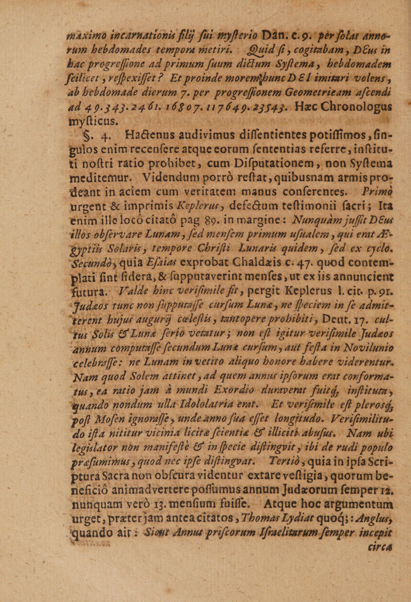 rum hebdomades tempora metiri. fijuid fi y cogitabam, DSus in hac progrejfone ad primum fuum dicium Syftema, hehdomadem fcilicet y refexijfet? Et proinde morem\huncD £ l imitari volens , ab hebdomade dierum 7. per progreffionem Geometricam afcendi ad 40.343.2461.16$07.117649*23543* Hsec Chronologus imyfticiis* §. 4. Ha&amp;enus audivimus difientientes potiftitno$,fin- gutos enim recenfere atque eorum fentcntias referre, infticu- ti noftri ratio prohibet, cum Difputationem, noti Syftema meditefnur. Videndum porro reftat, quibusnam armis pro¬ deant in aciem cum veritatem manus conferentes. Primo Urgent 6c imprimis Keplerusy defe&amp;um teftimonii facrt; Ita enim ille loco citato pag 89. in margine: Nunquam juffitT) Sus illos obfervare Lunam, fed m en f em primum ufualcm &gt; qui erat AE- 'gyptiis Solaris y tempore Chrifli Lunaris quidem y fed ex cyclo« Semndby(\u\Z Lfaias exprobat Chaldaeis c. 47. quod contem¬ plati fint fidera&gt;&amp; fupputaverint menfe$,ut ex iis annuncient futura. Valde hinc verifimile fit y pergit Keplcrus 1. dc« p.pr. Judaos tunc non fupputajfie curfum Luna, ne fpeciem in fie admit¬ terent hujus augurij ccelefiis y tantopere prohibiti y Deut. 17. cul¬ tus Solis &amp; Luna ferio vetatur y non e fi igitur verifimile Judaos annum COmputTtjfie fecundum Luna curfum y aut fefta in Novilunio celebrajfe: ne Lunam invetito aliquo honore habere viderentur.. Nam quod Solem attinet ? ad quem annus ipforum erat conforma¬ tus y ea ratio jam h mundi Exordio duraverat fuitq3 in fit itum y 'quando nondum ulla Idololatria erat. Et verifimile efl pleros^ pofl Mofien ignorajfey unde annofua ejfiet longitudo. Verfimilitu- do ifia nititur vicinia licita fidentia Lf illiciti abufius. Nam ubi legislator nOn m ani f e fle (f in jpecie dfiingvit y ibi de rudi populo prafiumimus y quod nec ipfie diftingvat. Tertio, quia in jpfa Scri- pturaSacra non obfeura videntur extare veftigia^ quorum be¬ neficio animadvertere poflumus annum Judseorum femperiau nunquam vero 13* tnenfium fuifle. Atque hoc argumentum urget, prseter jam antea citatos, Thomas Lydiat quoq$ \Anglus&gt; Quando ait: Sirnt Annus prifeorum Ifrnelitarum femper incepit *' • cires