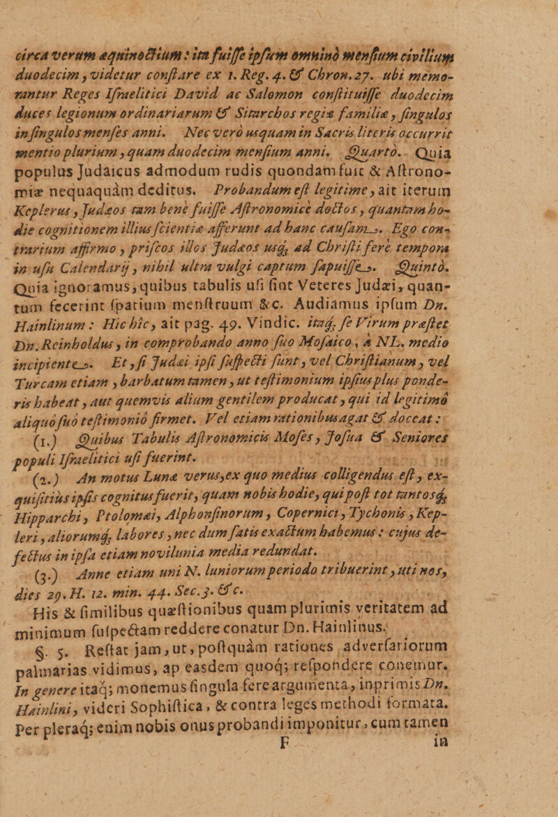 circa verum aqxinotHufn: itnfuiffc ipfum omnino menfiim civtllutfi duodecim,videtur conflare ex i.Reg,q.&amp; Chron.27, ubi memo¬ rantur Reges Ifraelitici David ac Salomon conjlituiffe duodecim ducet legionum ordinariarum Ifl Sitnrcbos regix familde, fingulos inflngulos m en fles anni. Nec vero usquam in Sacris literis occurrit mentio plurium, quam duodecim menfium anni. Jguarto. Qu j a populas Judaicus admodum rudis quondamfuic &amp; Aftrono- mia? nequaquam deditus. Probandumeft legitime, ait iterum Kcplerus ,Judaos tam bene fluiffe Aftronomice dolio s, quantam ho¬ die cognitionem illius[cientia afferunt ad hanc caufantEgo con•* trarium affirmo &gt; prifeos illos fu da os uscf ad Chriftifere tempora in ufu Calendarij , nihil ultra vulgi captum flapuifftl_?. Quinto. Qnia ignoramus,quibus tabulis ufi fint Veteres judan, quan¬ tum fecerint fpatium menftruum &amp;c. Audiamus ipfum Dn. Hainlinum: Hic hic, ait pag. 49. Vindic. itafl fe Virum praftet Dn.Rcinholdus &gt; in comprobando anno fluo Mofaico, k NL. medio incipiente._5. Et, fi Judai ipfi fluffeHi flunt, vel Chriftianum &gt; vel Tuream etiam , barbatum tamen, ut teftimonium ipfiusplus ponde¬ ris habeat, aut quemvis alium gentilem producat, qui id legitimo aliquofluo teflimonib firmet. Vel etiam rationibus agat &amp; doceat; (j.J Ghtibus Tabulis Aftronomicis Mofes, Jofua &amp; Seniores populi Ifraelitici ufi fuerint. (2.) An motus Luna verus,ex quo medius colligendus eft, ex- qui fidus ipfis cognitusfuerit, quam nobis hodie, quipoft tot tantos% Hipparchi, Ptolomai, Alphonfinorum, Copermci, Tychoriis, Kep- leri, aliorumlabores, nec dum flatis exaltum habemus; cujus de¬ fle Itus in ipfla etiam novihmia media redundat. (3.) Anne etiam uni N. luniorumperiodo tribuerint, uti nos, dies 29. H. 12. min. 44- Sec.j. &amp;c. His &amp; fimilibus quinionibus quam plurimis veritatem ad minimum fulpe&amp;am reddere conatur Dn. Hainlinus. §. 5. Reftat jam,ut,poftquam rationes adverfariorum palmarias vidimus, ap easdem quoq; refpondere conemur. In genere itaq; monemus fingula fere argumenta , inpriroisZ)#. Hainlini, videri Sophiftica, &amp; contra leges methodi formata, per pleraq; enim nobis onus probandi imponitur, cum tamen r F ia