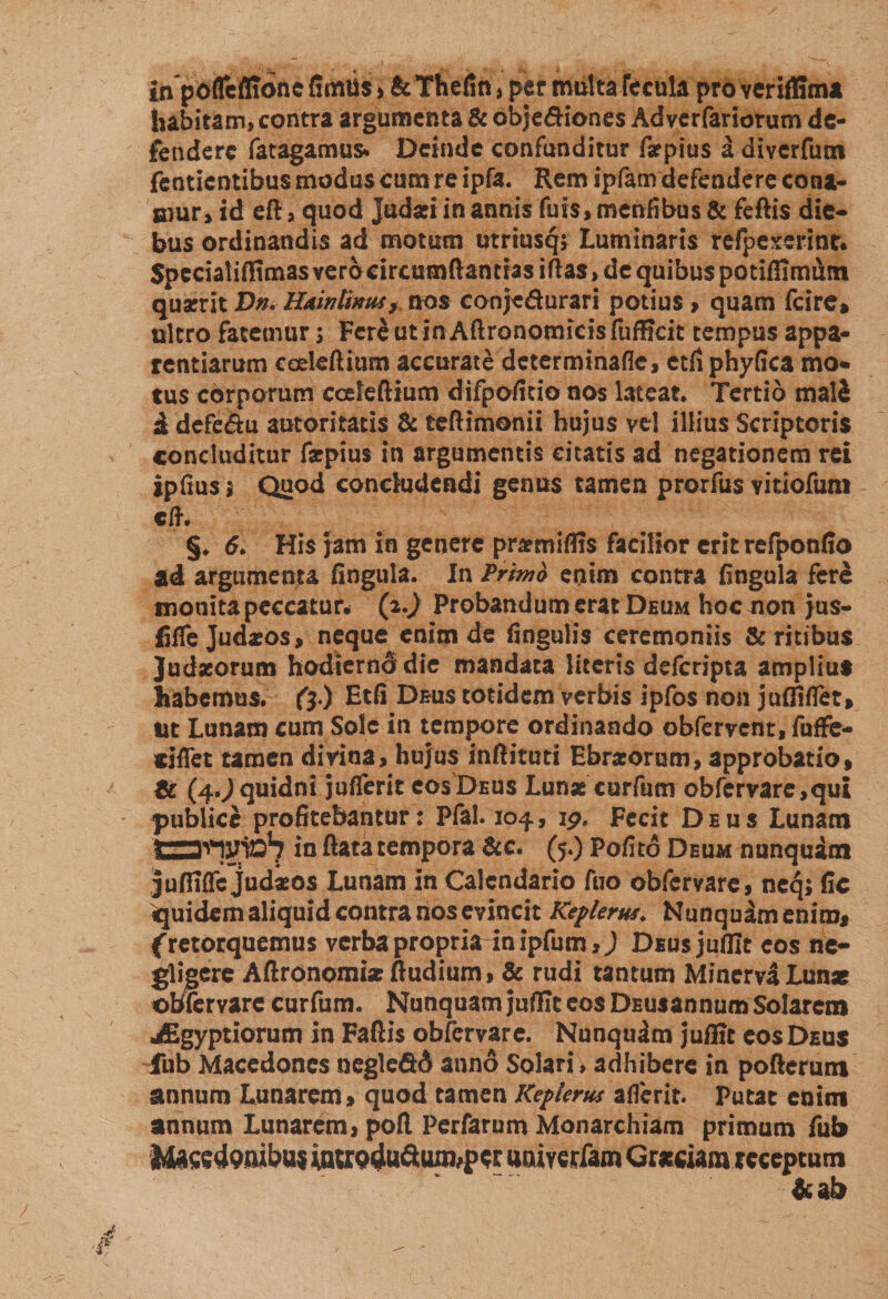 in pofTcflione fimiis &gt; &amp; Thefin, per multa fecula pro veriffima habitam, contra argumenta &amp; obje&amp;iones Adverfariorum de¬ fendere fatagamus* Deinde confunditur faepius a diverfum fentientibus modus cum re ipfa. Rem ipfam defendere cona¬ mur, id eft, quod Judaei in annis futs, menfibus &amp; feftis die¬ bus ordinandis ad motum utrmsqt Luminaris refpexerint* Spcciatiflimas vero circumflandas iftas, de quibus potiffimum quaerit T&gt;n. Baintimu, nos conje&amp;urari potius , quam fcire» ultro fatemur $ Fere ut inAflronomieisfufBcit tempus appa¬ rentiarum cedeftmm accurate determinane, etfi phyfica mo¬ tus corporum cceleftium difpoficio nos lateat. Tertio mali d defe&amp;u autoritatis &amp; teftimonii hujus vel illius Scriptoris concluditur faepius in argumentis citatis ad negationem rei ipfius; Quod concludendi genus tamen prorfus vitiofum «fF. §. d. His jam in genere prarmiflis facilior erit refponfio ad argumenta fingula. In Trimo enim contra fingula fere monita peccatur, (i.) Probandum erat Deum hoc non jus- fiffe Judaeos, neque enim de fingulis ceremoniis &amp; ritibus Judaeorum hodiernddie mandata literis deferipta amplius habemus. (3 ) Etfi Deus totidem verbis ipfos non juffiflet. Ut Lunam cum Sole in tempore ordinando obfervent, fuffe- siflet tamen divina, hujus inftituti Ebraeorum, approbatio, Sc (4.^ quidni juflerit cos Deus Lunae curfum obfcrvare,qui publice profitebantur: Pfal. 104, ip. Fecit Deus Lunam in ftata tempora &amp;e* (5.) Pofito Deum nunquam jufiiflc Judaeos Lunam in Calendario foo obfervare, neq; fic Equidem aliquid contra nos evincit Keflertu. Nunquam enim, (retorquemus verba propria inipfum,J Deus jufilt cos ne- gligere Aftronomiae ftudium, &amp; rudi tantum Minerva Lunae obfervare curfum. Nunquam jufllt eos DEUsannum Solarem jEgyptiorum in Faftis obfervare. Nunquim juffic eos Deus fub Macedones negledd anno Solari &gt; adhibere in pofterum annum Lunarem, quod tamen Keplerus aflerit. putat enim annum Lunarem, pofl Perfarum Monarchiam primum fub I4aced9flibu$ mWQdu&amp;umfPcr uaiyeriam Graeciam receptum &amp;ab /