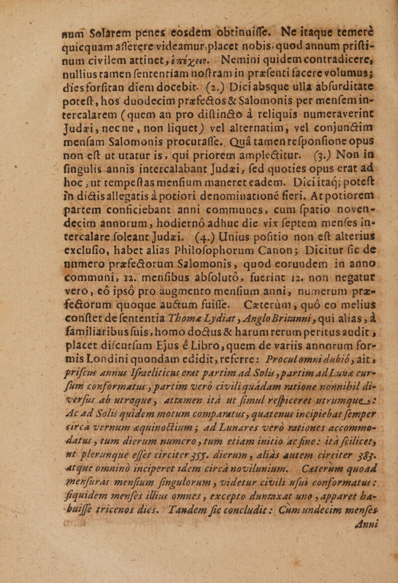 mim Solarem penes eosdem obtinuiflc. Ne itaque temere quicquam aflerere videamur&gt;placet nobis, quod annum prifti- num civilem attinet, Nemini quidem contradicere, nullius tamen fentenriam nofiram in praefenti facere volumus; diesforfican diem docebit- (2.) Diciabsque ulla abfurditate potefi,hos duodecim praefedos&amp;Salomonis per menfemin¬ tercalarem (quem an pro diftindo a reliquis numeraverint Judad, necne, non liquetvel alternatim, vel conjun&amp;im menfam Salomonis procurafle. Qua tamen refponfione opus non cfi ut utatur is, qui priorem ampleditur. (3.) Non ia fingulis annis intercalabant Judaei, fed quoties opus erat ad hoc, ut tempefiasmenfium maneret eadem, piciitaq; poteft fn didis allegatis a potiori denominatione fieri. Atpotiorem partem conficiebant anni communes, cum fpatio noven- decim annorum, hodierno adhuc die vix feptem menfes in¬ tercalare folcant JudaeL (4.) Unius pofitio non e fi: alterius exclufio, habet alias Philofophorum Canon; Dicitur fic de numero prarfedorum Salomonis &gt; quod eorundem in anno communi, 12. menfibus abfoluto, fuerint 12. non negatur vero, eo ipso pro augmento mendum anni, numerum pr&amp;- fedorum quoque audum fuifle. Cxcermn» quo eo melius confiet de fententia Thoma Lydi at, Anglo Britanni, qui alias, a familiaribusFuis,homo dodus&amp; harum rerurn peritus audit, placet difcurfum Ejus e Libro,quem de variis annorum for¬ mis Londini quondam edidit, referre: Procul omni dubio y ait, prifeus annus Ifraeliticus erat partim ad Solis y partim ad Luna cur- fum conformatus, partim vero civili quadam ratione nonnihil di- verfus ab utroque , attamen ita ut fimul re/piceret utrumque^ Ac ad Solis quidem motum comparatus, quatenus incipiebat femper circa vernum aquinoLtium ,• ad Lunares vero rationes accommo¬ datus , tum dierum numero, tum etiam initio acfne: ita fcilicety ut plerunque ejjet circiter qyy. dierum, alias autem circiter qSy* atque omnino inciperet idem circa novilunium. Caterum quoad werfuras menfium fingulorum, videtur civili ufui conformatus: fiquidem menfes illius omnes, excepto duntaxat uno, apparet ha- buijfe tricenos dies. Tandem fic concludit : Cum undecim menfes Anni